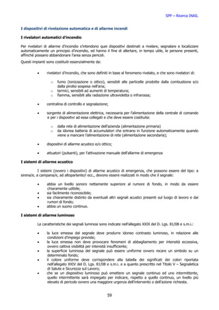 SPP – Ricerca INAIL


I dispositivi di rivelazione automatica e di allarme incendi

I rivelatori automatici d’incendio

Per rivelatori di allarme d’incendio s’intendono quei dispositivi destinati a rivelare, segnalare e localizzare
automaticamente un principio d’incendio, ed hanno il fine di allertare, in tempo utile, le persone presenti,
affinché possano abbandonare l’area senza pericoli.
Questi impianti sono costituiti essenzialmente da:


          •     rivelatori d’incendio, che sono definiti in base al fenomeno rivelato, e che sono rivelatori di:

                  o   fumo (ionizzazione o ottico), sensibili alle particelle prodotte dalla combustione e/o
                      dalla pirolisi sospesa nell’aria;
                  o   termici, sensibili ad aumenti di temperatura;
                  o   fiamma, sensibili alla radiazione ultravioletta o infrarossa;

          •     centralina di controllo e segnalazione;

          •     sorgente di alimentazione elettrica, necessaria per l’alimentazione della centrale di comando
                e per i dispositivi ad essa collegati e che deve essere costituita:

                  o   dalla rete di alimentazione dell’azienda (alimentazione primaria)
                  o   da idonea batteria di accumulatori che entrano in funzione automaticamente quando
                      viene a mancare l’alimentazione di rete (alimentazione secondaria);

          •     dispositivi di allarme acustico e/o ottico;

          •     attuatori (pulsanti), per l’attivazione manuale dell’allarme di emergenza

I sistemi di allarme acustico

           I sistemi (ovvero i dispositivi) di allarme acustico di emergenza, che possono essere del tipo: a
sirena/e, a campana/e, ad altoparlante/i ecc., devono essere realizzati in modo che il segnale:

          •     abbia un livello sonoro nettamente superiore al rumore di fondo, in modo da essere
                chiaramente udibile;
          •     sia facilmente riconoscibile;
          •     sia chiaramente distinto da eventuali altri segnali acustici presenti sul luogo di lavoro e dai
                rumori di fondo;
          •     abbia un suono continuo.

I sistemi di allarme luminoso

          Le caratteristiche dei segnali luminosi sono indicate nell’allegato XXIX del D. Lgs. 81/08 e s.m.i.:

          •     la luce emessa dal segnale deve produrre idoneo contrasto luminoso, in relazione alle
                 condizioni d’impiego previste;
          •     la luce emessa non deve provocare fenomeni di abbagliamento per intensità eccessiva,
                 ovvero cattiva visibilità per intensità insufficiente;
          •     la superficie luminosa del segnale può essere uniforme ovvero recare un simbolo su un
                 determinato fondo;
          •     il colore uniforme deve corrispondere alla tabella dei significati dei colori riportata
                 nell’allegato XXIV del D. Lgs. 81/08 e s.m.i. e a quanto prescritto nel Titolo V – Segnaletica
                 di Salute e Sicurezza sul Lavoro;
          •     che se un dispositivo luminoso può emettere un segnale continuo ed uno intermittente,
                 quello intermittente sarà impiegato per indicare, rispetto a quello continuo, un livello più
                 elevato di pericolo ovvero una maggiore urgenza dell’intervento o dell’azione richiesta.


                                                       59
 