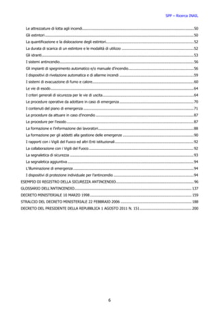 SPP – Ricerca INAIL


   Le attrezzature di lotta agli incendi................................................................................................... 50
   Gli estintori .................................................................................................................................... 50
   La quantificazione e la dislocazione degli estintori.............................................................................. 52
   La durata di scarica di un estintore e le modalità di utilizzo ................................................................ 52
   Gli idranti ....................................................................................................................................... 53
   I sistemi antincendio ....................................................................................................................... 56
   Gli impianti di spegnimento automatico e/o manuale d’incendio .......................................................... 56
   I dispositivi di rivelazione automatica e di allarme incendi .................................................................. 59
   I sistemi di evacuazione di fumo e calore .......................................................................................... 60
   Le vie di esodo ............................................................................................................................... 64
   I criteri generali di sicurezza per le vie di uscita................................................................................. 64
   Le procedure operative da adottare in caso di emergenza .................................................................. 70
   I contenuti del piano di emergenza .................................................................................................. 71
   Le procedure da attuare in caso d’incendio ....................................................................................... 87
   Le procedure per l’esodo ................................................................................................................. 87
   La formazione e l’informazione dei lavoratori..................................................................................... 88
   La formazione per gli addetti alla gestione delle emergenze ............................................................... 90
   I rapporti con i Vigili del Fuoco ed altri Enti istituzionali ...................................................................... 92
   La collaborazione con i Vigili del Fuoco ............................................................................................. 92
   La segnaletica di sicurezza .............................................................................................................. 93
   La segnaletica aggiuntiva ................................................................................................................ 94
   L’illuminazione di emergenza ........................................................................................................... 94
   I dispositivi di protezione individuale per l’antincendio ....................................................................... 94
ESEMPIO DI REGISTRO DELLA SICUREZZA ANTINCENDIO ..................................................................... 96
GLOSSARIO DELL’ANTINCENDIO........................................................................................................ 137
DECRETO MINISTERIALE 10 MARZO 1998 .......................................................................................... 159
STRALCIO DEL DECRETO MINISTERIALE 22 FEBBRAIO 2006 ............................................................... 188
DECRETO DEL PRESIDENTE DELLA REPUBBLICA 1 AGOSTO 2011 N. 151 .............................................. 200




                                                                          6
 