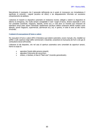SPP – Ricerca INAIL


Naturalmente è necessario che il personale dell’azienda sia in grado di riconoscere con immediatezza il
significato di entrambi i segnali (acustico ed ottico) e sia adeguatamente informato sul successivo
comportamento da adottare.

L’adozione di impianti (o dispositivi) automatici di rivelazione incendi, collegati a sistemi (o dispositivi) di
allarme di emergenza, che risulta sempre consigliabile in tutti i luoghi di lavoro, diviene essenziale in aree
non presidiate (scantinati, magazzini, depositi, archivi ecc.) e cioè dove un incendio può innescarsi ed
estendersi senza poter essere individuato rapidamente (strutture edilizie contenenti attività ricettive come
alberghi, grandi magazzini, supermercati, ipermercati ecc.) ed, in genere, in tutte le aree ad alto rischio
d’incendio.


I sistemi di evacuazione di fumo e calore

Per evacuatori di fumo e calore (EFC) s’intendono quei sistemi automatici, ovvero manuali, che, installati sui
soffitti o sulle coperture degli edifici commerciali o industriali, consentono la fuoriuscita dei fumi e dei gas di
combustione dovuti all’incendio.
L’adozione di tali dispositivi, che nel caso di apertura automatica sono comandati da opportuni sensori,
hanno lo scopo di:


          •     agevolare l’esodo delle persone presenti;
          •     agevolare l’intervento dei soccorritori;
          •     evitare, o ritardare, la fase di “flash over” (incendio generalizzato).




                                                        60
 