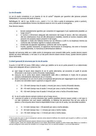 SPP – Ricerca INAIL


Le vie di esodo

Le vie di esodo consistono in un insieme di vie di uscita29 disposte per garantire alle persone presenti
l’abbandono in sicurezza del posto di lavoro.
Nell’allegato IV del D. Lgs. 81/08 e s.m.i., punti 1. 5 e 1.6, (Vie e uscite di emergenza, porte e portoni),
sono indicate le caratteristiche minime che devono avere le vie e le uscite di emergenza.
Esse devono essere:


            •       tenute costantemente sgombre per consentire di raggiungere il più rapidamente possibile un
                     luogo sicuro30;
            •       in numero e dimensioni adeguate alla estensione del luogo di lavoro, alla loro ubicazione,
                     alla loro destinazione d’uso ed alle attrezzature installate, nonché al numero massimo delle
                     persone che possono essere presenti in tali luoghi;
            •       realizzate in modo che l’altezza minima non sia inferiore a 2,00 m e la larghezza minima sia
                     conforme alla normativa vigente in materia antincendi;
            •       evidenziate da apposita segnaletica, conforme alle norme vigenti;
            •       munite, quando necessario, di opportuna illuminazione di emergenza, che entri in funzione
                     automaticamente, in mancanza di alimentazione elettrica.

Quando nel percorso delle vie e delle uscite di emergenza sono presenti delle porte, queste devono essere
apribili nel verso dell’esodo; e nel caso in cui tali porte devono essere tenute chiuse, queste devono potersi
aprire facilmente.


I criteri generali di sicurezza per le vie di uscita

Il punto 3.3 del DM 10 marzo 1998 indica i criteri per stabilire se le vie di uscita presenti in un determinato
luogo sono adeguate all’uso e prescrive che:

     a) ogni luogo di lavoro deve disporre di vie di uscita alternative, ad eccezione di quelli di piccole
        dimensioni o dei locali a rischio d’incendio medio/basso;
     b) ciascuna via di uscita deve essere indipendente dalle altre e distribuita in modo che le persone
        possano ordinatamente allontanarsi da un incendio;
     c) dove è prevista più di una via di uscita, la lunghezza del percorso per raggiungere la più vicina uscita
        di piano non dovrebbe essere superiore ai seguenti valori:


                    15 – 30 metri (tempo max di esodo 1 minuto) per aree a rischio d’incendio elevato;
                    30 – 45 metri (tempo max di esodo 3 minuti) per aree a rischio d’incendio medio;
                    45 – 60 metri (tempo max di esodo 5 minuti) per aree a rischio d’incendio basso.


     d) le vie di uscita devono sempre condurre ad un luogo sicuro;
     e) i percorsi di uscita in un’unica direzione (per quanto possibile) devono essere evitati; e nel caso in
        cui tale condizione non può essere soddisfatta, la distanza da percorrere fino ad una uscita di
        piano31 o fino al punto dove inizia la disponibilità di due o più vie di uscita, non dovrebbe eccedere:


                     6 – 15 metri (tempo max = 30 secondi) per aree a rischio elevato;
                     9 – 30 metri (tempo max = 1 minuto) per aree a rischio medio;
                    12 – 45 metri (tempo max = 3 minuti) per aree a rischio basso.

29
   Via di uscita (da usare in caso di emergenza): percorso senza ostacoli al deflusso che consente agli occupanti un edificio o un locale
di raggiungere un luogo sicuro.
30
   Luogo sicuro: luogo dove le persone possono ritenersi al sicuro dagli effetti di un incendio.
31
   Uscita di piano: uscita che consente alle persone di non essere ulteriormente esposte al rischio diretto dagli effetti di un incendio e
che può configurarsi come uscita che immette in un: a) luogo sicuro; b) in un percorso protetto; c) su di una scala esterna.



                                                                   64
 