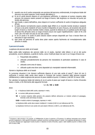 SPP – Ricerca INAIL


     f) quando una via di uscita comprende una porzione del percorso unidirezionale, la lunghezza totale del
        percorso non potrà superare i limiti imposti alla lettera c)
     g) le vie di uscita devono disporre di una larghezza sufficiente, in relazione al numero massimo delle
        persone che possono essere presenti sul luogo di lavoro; tale larghezza va misurata nel punto più
        stretto del percorso;
     h) ogni locale, o piano dell’edificio, deve disporre di numero sufficiente di uscite di larghezza adeguata
        all’uso;
     i) le scale devono normalmente essere protette dagli effetti di un incendio tramite strutture resistenti
        al fuoco e da porte resistenti al fuoco munite di dispositivo di auto chiusura, ad eccezione dei piccoli
        luoghi di lavoro a rischio incendio medio o basso, quando la distanza da un qualsiasi punto del luogo
        di lavoro fino all’uscita verso un luogo di lavoro sicuro non superi rispettivamente i valori di 45 e 60
        metri (30 e 45 metri nel caso di una sola uscita);
     j) le vie di uscita e le uscite di piano devono essere sempre disponibili per l’uso e tenute libere da
        ostruzioni in ogni momento;
     k) ogni porta sul percorso di uscita deve poter essere aperta facilmente ed immediatamente dalle
        persone in esodo.


I percorsi di esodo
Lunghezza dei percorsi delle vie di esodo
Nella scelta della lunghezza dei percorsi delle vie di esodo, riportati nelle lettere c) ed e) del punto
precedente, occorre attestarsi, a parità di rischio, verso i livelli più bassi nei casi in cui il luogo di lavoro sia:
                •     frequentato dal pubblico;
                •     utilizzato prevalentemente da persone che necessitano di particolare assistenza in caso di
                      esodo;
                •     utilizzato come area di riposo;
                •     utilizzato quale area dove sono depositati e/o manipolati materiali infiammabili.
Numero e larghezza delle vie di esodo
In numerose situazioni è da ritenersi sufficiente disporre di una sola uscita di piano32; dove ciò non è
sufficiente il numero delle uscite deve essere in funzione del numero massimo delle persone presenti
(affollamento) e dalla lunghezza dei percorsi di piano stabiliti al punto 3.3 lettera c) del DM 10 marzo 1998.
Per calcolare la larghezza totale del sistema di vie di uscita di piano per luoghi di lavoro a rischio d’incendio
basso o medio, si fa riferimento alla seguente formula:
                                                                 L = A / 50 x 0.60
dove:
            L    = larghezza totale delle uscite, espressa in metri;
            A       = numero delle persone presenti;
            50      = numero massimo delle persone che possono defluire attraverso un modulo unitario di passaggio,
                     tenendo conto del tempo di esodo;
            0.60 = modulo unitario di passaggio, espresso in metri.
            La larghezza delle uscite deve essere multipla di 1 modulo (0.60 m) con tolleranza del 5%.
            La larghezza minima di una uscita non può essere inferiore a 0.80 m, con tolleranza del 2%.




32
   Eccezione a tale principio si ha quando: a) l’affollamento di piano è superiore a 50 persone, b) nell’area interessata sono presenti
pericoli di esplosione o rischi specifici d’incendio e pertanto occorrono comunque almeno 2 uscite; c) la lunghezza del percorso in uscita,
in un'unica direzione per raggiungere l’uscita di piano in relazione al rischio d’incendio, supera i valori stabiliti al punto 3.3 lettera e) del
DM 10 marzo 1998.



                                                                      65
 