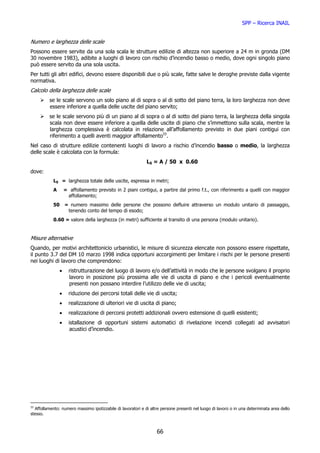 SPP – Ricerca INAIL


Numero e larghezza delle scale
Possono essere servite da una sola scala le strutture edilizie di altezza non superiore a 24 m in gronda (DM
30 novembre 1983), adibite a luoghi di lavoro con rischio d’incendio basso o medio, dove ogni singolo piano
può essere servito da una sola uscita.
Per tutti gli altri edifici, devono essere disponibili due o più scale, fatte salve le deroghe previste dalla vigente
normativa.
Calcolo della larghezza delle scale
          se le scale servono un solo piano al di sopra o al di sotto del piano terra, la loro larghezza non deve
          essere inferiore a quella delle uscite del piano servito;
          se le scale servono più di un piano al di sopra o al di sotto del piano terra, la larghezza della singola
          scala non deve essere inferiore a quella delle uscite di piano che s’immettono sulla scala, mentre la
          larghezza complessiva è calcolata in relazione all’affollamento previsto in due piani contigui con
          riferimento a quelli aventi maggior affollamento33.
Nel caso di strutture edilizie contenenti luoghi di lavoro a rischio d’incendio basso o medio, la larghezza
delle scale è calcolata con la formula:
                                                             LS = A / 50 x 0.60
dove:
            LS = larghezza totale delle uscite, espressa in metri;
            A       = affollamento previsto in 2 piani contigui, a partire dal primo f.t., con riferimento a quelli con maggior
                     affollamento;
            50      = numero massimo delle persone che possono defluire attraverso un modulo unitario di passaggio,
                     tenendo conto del tempo di esodo;
            0.60 = valore della larghezza (in metri) sufficiente al transito di una persona (modulo unitario).


Misure alternative
Quando, per motivi architettonicio urbanistici, le misure di sicurezza elencate non possono essere rispettate,
il punto 3.7 del DM 10 marzo 1998 indica opportuni accorgimenti per limitare i rischi per le persone presenti
nei luoghi di lavoro che comprendono:
                •     ristrutturazione del luogo di lavoro e/o dell’attività in modo che le persone svolgano il proprio
                      lavoro in posizione più prossima alle vie di uscita di piano e che i pericoli eventualmente
                      presenti non possano interdire l’utilizzo delle vie di uscita;
                •     riduzione dei percorsi totali delle vie di uscita;
                •     realizzazione di ulteriori vie di uscita di piano;
                •     realizzazione di percorsi protetti addizionali ovvero estensione di quelli esistenti;
                •     istallazione di opportuni sistemi automatici di rivelazione incendi collegati ad avvisatori
                       acustici d’incendio.




33
  Affollamento: numero massimo ipotizzabile di lavoratori e di altre persone presenti nel luogo di lavoro o in una determinata area dello
stesso.



                                                                  66
 