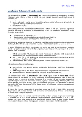 SPP – Ricerca INAIL


L’evoluzione della normativa antincendio

Con la pubblicazione del DPR 27 aprile 1955 n. 547 “Norme per la prevenzione degli infortuni sul lavoro”
il legislatore volle indicare, per tutte le attività ove erano impiegati lavoratori subordinati, la strada da
percorrere per:

        rendere più sicuri: i posti di lavoro; le macchine; gli apparecchi di sollevamento; gli impianti e gli
        apparecchi elettrici; i prodotti pericolosi e nocivi;
        combattere gli incendi.

A tale ultima problematica il DPR 547/55 destinò soltanto 5 articoli su 406, con i quali volle segnalare le
misure più opportune da adottare per la prevenzione degli incendi e la salvaguardia dei lavoratori, in caso
d’incendio, comprendenti:

    •     la difesa contro gli incendi (art. 33),
    •     divieti, mezzi di estinzione ed allontanamento dei lavoratori (art. 34),
    •     lavorazioni pericolose e controllo dei Vigili del Fuoco (art. 36),

tutte tematiche ancora oggi attuali, ma forse poste in maniera eccessivamente generica e pertanto spesso
disattese, da datori di lavoro poco sensibili alla sicurezza e alla salute dei lavoratori sul luogo del lavoro.

In seguito il Ministero degli Interni promulgando, nel tempo, una lunga serie di disposizioni legislative,
decreti e circolari in materia antincendio ha sviluppato una completa normativa antincendio di carattere
generale, come ad esempio:

    •   DM 16 febbraio 1982 “Modificazioni del Decreto Ministeriale 27 Settembre 1965, concernente la
        determinazione delle attività soggette alle visite di prevenzione incendi”.
    •   DPR 29 luglio 1982 n. 577 “Approvazione del regolamento concernente l’espletamento dei servizi di
        prevenzione e di vigilanza antincendi”;
    •   DM 30 novembre 1983 “Termini, definizioni generali e simboli di prevenzione incendi”, ecc.;

e di carattere specifico, come ad esempio:

    •   DM 01 febbraio 1986 “Norme di sicurezza antincendi per la costruzione e l’esercizio di autorimesse e
        simili”;
    •   DM 16 maggio 1987 n. 246 “Norme di sicurezza antincendi per gli edifici di civile abitazione”;
    •   DM 20 maggio 1992 “Norme di prevenzione incendi per l’edilizia scolastica”, ecc..

Solo con l’emanazione del D. Lgs. 19 settembre 1994 n. 626, seguito dal DM 10 marzo 1998, venivano
riprese le tematiche tracciate dal DPR 547/55, concernenti la prevenzione incendi nei luoghi di lavoro e le
misure da porre in essere per prevenire l’insorgenza di un incendio e la sua eventuale propagazione,
provvedere a porre in salvo, nel minor tempo possibile, le persone presenti sul luogo del sinistro, intervenire,
quando possibile, con l’utilizzo dei mezzi, delle attrezzature e dei dispositivi di lotta agli incendi, attuare tutte
le procedure del “piano di emergenza”, al fine di poter gestire nel migliore dei modi un’emergenza incendio
sul luogo di lavoro.

Si ritiene che il primo regolamento di prevenzione incendi sia il DM 31 luglio 1934, concernente
“l’approvazione delle norme di sicurezza per la lavorazione, l’immagazzinamento, l’impiego e la vendita degli
oli minerali, e per il trasporto degli stessi”.

Per individuare la prima vera norma di prevenzione incendi di carattere generale, bisogna arrivare alla Legge
27 dicembre 1941 n. 1570 “Nuove norme per l’organizzazione dei servizi antincendi” (G.U. n. 27 del 3
febbraio 1942), dove viene istituito il Corpo nazionale dei Vigili del Fuoco, al quale vengono attribuite
numerose competenze in materia di emergenza in generale e di prevenzione incendi in particolare.




                                                         7
 
