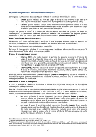 SPP – Ricerca INAIL


Le procedure operative da adottare in caso di emergenza

L’emergenza è un fenomeno dannoso che può verificarsi in ogni luogo di lavoro e può essere:
            •      Estesa, quando interessa più punti dei luoghi di lavoro (ovvero si verifica in più locali o in
                   tutti) e quindi necessita della mobilitazione di gran parte dei lavoratori (ovvero di tutti);
            •      Limitata quando interessa un solo punto dei luoghi di lavoro (ovvero si verifica in un solo
                   locale) e quindi necessita della mobilitazione parziale dei lavoratori: quelli presenti sui luoghi
                   di lavoro e quelli incaricati della gestione delle emergenze.
Compito dal datore di lavoro34 è di individuare tutte le possibili situazioni che possono dar luogo ad
un’emergenza35 e predisporre opportune procedure operative che consentano alle persone presenti
nell’azienda di agire con criterio, applicando un piano di azione detto “piano di emergenza”36.
Cosa s’intende per piano di emergenza
L’emergenza può essere definita come il verificarsi di una situazione anomala, come ad esempio un
terremoto, un’inondazione, un’esplosione, il rilascio di una sostanza pericolosa, un incendio ecc..
Tale situazione può essere imprevedibile ovvero prevedibile.
Dal punto di vista operativo nel piano di emergenza vengono considerate solo queste ultime e, pertanto, “il
piano di emergenza” tratta solo di emergenze prevedibili.
Il piano di emergenza può essere:
            •      Esterno (PPE), che tratta situazioni di pericolo che possono presentarsi all’esterno dei
                   luogo di lavoro di un’azienda, inteso come uno stabilimento industriale, un deposito di
                   materiali infiammabili, una cartiera ecc., e che può dar luogo a gravi sinistri, che potrebbero
                   coinvolgere vaste aree geografiche, coinvolgendo anche insediamenti abitativi. Tale piano,
                   viene gestito da un gruppo di esperti, coordinati dal Prefetto.
            •      Interno (PPI), che tratta situazioni di pericolo che possono accadere all’interno di un luogo
                   di lavoro di un’azienda, inteso come stabilimento industriale, settore, reparto, edificio ecc.,
                   viene redatto dal datore di lavoro dell’azienda stessa.
Scopo del piano di emergenza interno (definito in seguito “piano di emergenza”), è quello di consentire ai
lavoratori la migliore gestione possibile in una situazione di pericolo, indicando loro, le azioni ritenute più
idonee per affrontare tale circostanza.
Definizione di piano di emergenza
Il piano di emergenza consiste in un insieme di misure tecnico-operative predisposte per fronteggiare
un’emergenza sul luogo di lavoro.
Esso ha il fine di fornire ai lavoratori istruzioni comportamentali in una situazione di pericolo. Il piano di
emergenza (che può essere di stabilimento, di unità produttiva, di edificio, di piano), essendo un documento
redatto in conseguenza della individuazione e della valutazione dei rischi, può essere costituito:
            •      per luoghi di lavoro di piccole dimensioni, con rischio d’incendio basso o medio, da
                   istruzioni relative alla descrizione dei luoghi di lavoro e alle attività svolte, al numero dei
                   lavoratori presenti e ad una serie di istruzioni comportamentali per i lavoratori in genere e
                   per quelli incaricato della gestione delle emergenze in particolare;
            •      per luoghi di lavoro di grandi dimensioni, con rischio d’incendio elevato, da un apposito
                   elaborato comprendente, oltre alle voci riportate al punto precedente, anche la descrizione
                   dei rischi potenziali propri dell’attività (deposito, impianto ecc.); rischi che possono
                   interessare non solo le persone che si trovano all’interno dell’area aziendale, ma anche
                   quelle che si trovano all’esterno di questa.


34
   In collaborazione con il Servizio Prevenzione e Protezione.
35
   Dall’esito della valutazione dei rischi - art. 28 del D. Lgs. 81/08 e s.m.i.
36
   Obbligatorio ad eccezione delle aziende di cui all’art. 3, comma 2 del DM 10 marzo 1998 per i luoghi di lavoro ove sono occupati
meno di 10 dipendenti, a rischio d’incendio basso o medio, ferme restando l’adozione delle necessarie misure organizzative e gestionali
da adottare in caso d’incendio (art. 5 del DM 10 marzo 1998).



                                                                 70
 