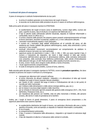 SPP – Ricerca INAIL


I contenuti del piano di emergenza

Il piano di emergenza è costituito fondamentalmente da due parti:

          •   la prima di carattere generale con la descrizione dei luoghi di lavoro;
          •   la seconda con la descrizione delle procedure da porre in essere al verificarsi dell’emergenza.

Nella prima parte del piano è necessario riportare la STRATEGIA:

          •   le caratteristiche dei luoghi di lavoro (aree di stabilimento, numero degli edifici, numero dei
              piani, superfici di piano, tipo di struttura e di copertura del fabbricato ecc.);
          •   il tipo di attività svolta nell’azienda (attività industriale, deposito di materiali infiammabili o
              combustibili, lavoro di ufficio ecc.);
          •   il numero massimo delle persone che possono essere presenti contemporaneamente sul luogo
              di lavoro (lavoratori, lavoratori occasionali, pubblico ecc.) e loro collocazione abituale;
          •   i lavoratori eventualmente esposti a rischi particolari;
          •   il numero ed i nominativi degli addetti all’attuazione ed al controllo del piano, ed alla
              assistenza per l’esodo (addetti alla gestione dell’emergenza, esodo, lotta antincendio e primo
              soccorso) e i loro compiti;
          •   eventuali informazioni concernenti raccomandazioni sul comportamento da adottare in
              ambienti di lavoro (od aree) con rischi particolari.
          •   opportune piante e/o planimetrie in scala 1: 100, 1: 200, 1: 500, ove siano riportati il tipo, il
              numero e l’ubicazione dei dispositivi, dei mezzi e degli impianti di lotta agli incendi,
              l’ubicazione dell’interruttore generale di alimentazione elettrica, della centralina antincendio
              (ove presente), della eventuale linea telefonica preferenziale, delle valvole d’intercettazione
              delle adduzioni del gas o di altri fluidi pericolosi, della cassetta di pronto soccorso ecc.;
          •   le aree, ovvero i locali, dove vengono svolte attività a rischio d’incendio;
          •   i locali opportunamente compartimentati;
          •   le scale di emergenza (scale protette, a prova di fumo, esterne).

Nella seconda parte del piano è necessario riportare la TATTICA, ovvero le procedure operative, che deve
compiere la persona che scopre il verificarsi di un’emergenza:

          •   necessarie per allarmare tutti i presenti nell’area;
          •   di primo intervento da attuare mediante i dispositivi e le attrezzature di lotta agli incendi
              installate nei luoghi di lavoro (quando ritenuto possibile);
          •   per l’esodo di tutti i presenti dal luogo di lavoro e l’individuazione del sito (o del punto) di
              raccolta per tutto il personale;
          •   per il distacco delle alimentazioni e delle utenze (energia elettrica, gas, ecc.);
          •   per la messa in sicurezza degli impianti e delle macchine;
          •   per la richiesta di intervento agli Enti preposti alle gestione delle emergenze (VV.F., CRI, Forze
              dell’Ordine, Protezione Civile, ecc.);
          •   per l’assistenza alle persone con mobilità, vista ed udito menomato o limitato, alle persone
              anziane, alle donne in stato di gravidanza ed ai bambini.

Inoltre, per i luoghi di lavoro di grandi dimensioni, il piano di emergenza dovrà comprendere a che
opportune planimetrie dove saranno riportate:

          •   le caratteristiche distributive dei luoghi di lavoro, con particolare riferimento alle aree a rischio
              specifico d’incendio, come ad esempio un deposito di materiali infiammabili o combustibili;
          •   le vie di esodo;
          •   le compartimentazioni antincendio;
          •   il tipo, il numero e l’ubicazione delle attrezzature, i dispositivi e gli impianti di estinzione degli
              incendi;
          •   il tipo dei dispositivi di allarme e l’ubicazione delle centrali di controllo.




                                                       71
 