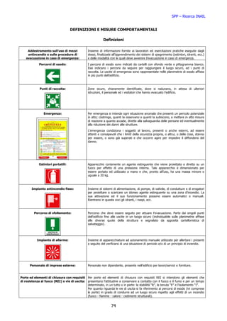 SPP – Ricerca INAIL


                                    DEFINIZIONI E MISURE COMPORTAMENTALI

                                                             Definizioni

     Addestramento sull’uso di mezzi             Insieme di informazioni fornite ai lavoratori ed esercitazioni pratiche eseguite dagli
     antincendio e sulle procedure di            stessi, finalizzate all’apprendimento dei sistemi di spegnimento (estintori, idranti, ecc.)
    evacuazione in caso di emergenza:            e delle modalità con le quali deve avvenire l’evacuazione in caso di emergenza.

             Percorsi di esodo:                  I percorsi di esodo sono indicati da cartelli con sfondo verde e pittogramma bianco.
                                                 Essi indicano i percorsi da seguire per raggiungere il luogo sicuro, ed i punti di
                                                 raccolta. Le uscite di emergenza sono rappresentate nelle planimetrie di esodo affisse
                                                 in più punti dell’edificio.



              Punti di raccolta:                 Zone sicure, chiaramente identificate, dove si radunano, in attesa di ulteriori
                                                 istruzioni, il personale ed i visitatori che hanno evacuato l’edificio.




                 Emergenza:                      Per emergenza si intende ogni situazione anomala che presenti un pericolo potenziale
                                                 in atto; costringe, quanti la osservano e quanti la subiscono, a mettere in atto misure
                                                 di reazione a quanto accade, dirette alla salvaguardia delle persone ed eventualmente
                                                 alla riduzione dei danni alle strutture.
                                                 L'emergenza condiziona i soggetti al lavoro, presenti o anche esterni, ad essere
                                                 attenti e consapevoli che i limiti della sicurezza propria, o altrui, o delle cose, stanno
                                                 per essere, o sono già superati e che occorre agire per impedire il diffondersi del
                                                 danno.




             Estintori portatili:                Apparecchio contenente un agente estinguente che viene proiettato e diretto su un
                                                 fuoco per effetto di una pressione interna. Tale apparecchio è dimensionato per
                                                 essere portato ed utilizzato a mano e che, pronto all’uso, ha una massa minore o
                                                 uguale a 20 kg.



        Impianto antincendio fisso:              Insieme di sistemi di alimentazione, di pompe, di valvole, di condutture e di erogatori
                                                 per proiettare o scaricare un idoneo agente estinguente su una zona d’incendio. La
                                                 sua attivazione ed il suo funzionamento possono essere automatici o manuali.
                                                 Rientrano in queste voci gli idranti, i naspi, ecc.



          Percorso di sfollamento:               Percorso che deve essere seguito per attuare l'evacuazione. Parte dai singoli punti
                                                 dell'edificio fino alle uscite in un luogo sicuro (individuabile sulle planimetrie affisse
                                                 alle diverse quote della struttura e segnalato da apposita cartellonistica di
                                                 salvataggio).




            Impianto di allarme:                 Insieme di apparecchiature ad azionamento manuale utilizzate per allertare i presenti
                                                 a seguito del verificarsi di una situazione di pericolo e/o di un principio di incendio.




       Personale di imprese esterne:             Personale non dipendente, presente nell'edificio per lavori/servizi e forniture.


Porte ed elementi di chiusura con requisiti Per porte ed elementi di chiusura con requisiti REI si intendono gli elementi che
di resistenza al fuoco (REI) e vie di uscita: presentano l’attitudine a conservare a contatto con il fuoco e il fumo e per un tempo
                                              determinato, in un tutto o in parte: la stabilità “R”, la tenuta “E” e l’isolamento “I”.
                                              Per quanto riguarda le vie di uscita si fa riferimento ai percorsi di esodo (ivi comprese
                                              le porte) in grado di condurre ad un luogo sicuro rispetto agli effetti di un incendio
                                              (fuoco - fiamme - calore - cedimenti strutturali).


                                                                   74
 