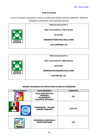 SPP – Ricerca INAIL


                                               Punti di raccolta

In caso di necessità di evacuazione, il punto di raccolta sarà individuato all’esterno dell’edificio, identificato
                           dall’apposita cartellonistica, come individuato appresso:

                                                         PUNTO DI RACCOLTA N. 1


                                                  (MAX. AFFOLLAMENTO N. 240 PERSONE)


                                                                UBICAZIONE:


                                                 INGRESSO PRINCIPALE DELLA SEDE


                                                            (VIA CAMPANIA, 22)




                                                         PUNTO DI RACCOLTA N. 2


                                                  (MAX. AFFOLLAMENTO N. 200 PERSONE)


                                                                UBICAZIONE:


                                                INGRESSO SECONDARIO DELLA SEDE


                                                             (VIA MOLISE, 12)




                 NUMERI TELEFONICI DA CONTATTARE IN CASO DI EMERGENZA

   TIPO DI EVENTO                       ENTE PREPOSTO                                 CONTATTO
                                    Corpo Vigili del Fuoco
                                         INCENDIO
                                                                                          115
                                       ALLAGAMENTI
                                    CALAMITA’ NATURALI



                                   CARABINIERI - POLIZIA
                                                                                       112/113
                                     ORDINE PUBBLICO




                                  EMERGENZA SANITARIA E
                                     PRIMO SOCCORSO                                       118




                                                       76
 