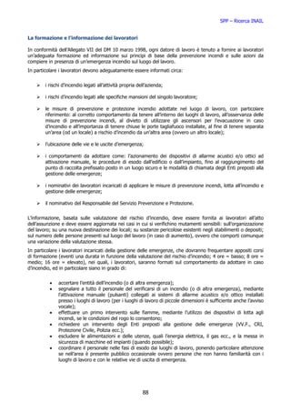 SPP – Ricerca INAIL


La formazione e l’informazione dei lavoratori

In conformità dell’Allegato VII del DM 10 marzo 1998, ogni datore di lavoro è tenuto a fornire ai lavoratori
un’adeguata formazione ed informazione sui principi di base della prevenzione incendi e sulle azioni da
compiere in presenza di un’emergenza incendio sul luogo del lavoro.
In particolare i lavoratori devono adeguatamente essere informati circa:


        i rischi d’incendio legati all’attività propria dell’azienda;

        i rischi d’incendio legati alle specifiche mansioni del singolo lavoratore;

        le misure di prevenzione e protezione incendio adottate nel luogo di lavoro, con particolare
        riferimento: al corretto comportamento da tenere all’interno dei luoghi di lavoro, all’osservanza delle
        misure di prevenzione incendi, al divieto di utilizzare gli ascensori per l’evacuazione in caso
        d’incendio e all’importanza di tenere chiuse le porte tagliafuoco installate, al fine di tenere separata
        un’area (od un locale) a rischio d’incendio da un’altra area (ovvero un altro locale);

        l’ubicazione delle vie e le uscite d’emergenza;

        i comportamenti da adottare come: l’azionamento dei dispositivi di allarme acustici e/o ottici ad
        attivazione manuale, le procedure di esodo dall’edificio o dall’impianto, fino al raggiungimento del
        punto di raccolta prefissato posto in un luogo sicuro e le modalità di chiamata degli Enti preposti alla
        gestione delle emergenze;

        i nominativi dei lavoratori incaricati di applicare le misure di prevenzione incendi, lotta all’incendio e
        gestione delle emergenze;

        il nominativo del Responsabile del Servizio Prevenzione e Protezione.


L’informazione, basata sulle valutazione del rischio d’incendio, deve essere fornita ai lavoratori all’atto
dell’assunzione e deve essere aggiornata nei casi in cui si verifichino mutamenti sensibili: sull’organizzazione
del lavoro; su una nuova destinazione dei locali; su sostanze pericolose esistenti negli stabilimenti o depositi;
sul numero delle persone presenti sul luogo del lavoro (in caso di aumento), ovvero che comporti comunque
una variazione della valutazione stessa.
In particolare i lavoratori incaricati della gestione delle emergenze, che dovranno frequentare appositi corsi
di formazione (eventi una durata in funzione della valutazione del rischio d’incendio; 4 ore = basso; 8 ore =
medio; 16 ore = elevato), nei quali, i lavoratori, saranno formati sul comportamento da adottare in caso
d’incendio, ed in particolare siano in grado di:


          •   accertare l’entità dell’incendio (o di altra emergenza);
          •   segnalare a tutto il personale del verificarsi di un incendio (o di altra emergenza), mediante
              l’attivazione manuale (pulsanti) collegati ai sistemi di allarme acustico e/o ottico installati
              presso i luoghi di lavoro (per i luoghi di lavoro di piccole dimensioni è sufficiente anche l’avviso
              vocale);
          •   effettuare un primo intervento sulle fiamme, mediante l’utilizzo dei dispositivi di lotta agli
              incendi, se le condizioni del rogo lo consentono;
          •   richiedere un intervento degli Enti preposti alla gestione delle emergenze (VV.F., CRI,
              Protezione Civile, Polizia ecc.);
          •   escludere le alimentazioni e delle utenze, quali l’energia elettrica, il gas ecc., e la messa in
              sicurezza di macchine ed impianti (quando possibile);
          •   coordinare il personale nelle fasi di esodo dai luoghi di lavoro, ponendo particolare attenzione
              se nell’area è presente pubblico occasionale ovvero persone che non hanno familiarità con i
              luoghi di lavoro e con le relative vie di uscita di emergenza.




                                                          88
 
