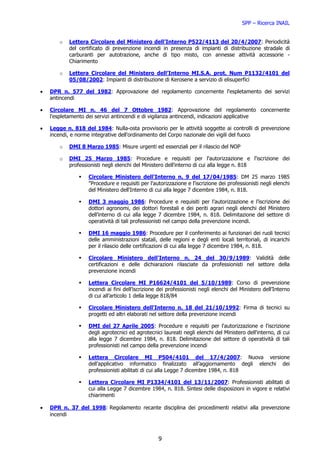 SPP – Ricerca INAIL


       o   Lettera Circolare del Ministero dell’Interno P522/4113 del 20/4/2007: Periodicità
           del certificato di prevenzione incendi in presenza di impianti di distribuzione stradale di
           carburanti per autotrazione, anche di tipo misto, con annesse attività accessorie -
           Chiarimento

       o   Lettera Circolare del Ministero dell’Interno MI.S.A. prot. Num P1132/4101 del
           05/08/2002: Impianti di distribuzione di Kerosene a servizio di elisuperfici

•   DPR n. 577 del 1982: Approvazione del regolamento concernente l'espletamento dei servizi
    antincendi

•   Circolare MI n. 46 del 7 Ottobre 1982: Approvazione del regolamento concernente
    l'espletamento dei servizi antincendi e di vigilanza antincendi, indicazioni applicative

•   Legge n. 818 del 1984: Nulla-osta provvisorio per le attività soggette ai controlli di prevenzione
    incendi, e norme integrative dell'ordinamento del Corpo nazionale dei vigili del fuoco

       o   DMI 8 Marzo 1985: Misure urgenti ed essenziali per il rilascio del NOP

       o   DMI 25 Marzo 1985: Procedure e requisiti per l'autorizzazione e l'iscrizione dei
           professionisti negli elenchi del Ministero dell'interno di cui alla legge n. 818

                   Circolare Ministero dell'Interno n. 9 del 17/04/1985: DM 25 marzo 1985
                   "Procedure e requisiti per l'autorizzazione e l'iscrizione dei professionisti negli elenchi
                   del Ministero dell'Interno di cui alla legge 7 dicembre 1984, n. 818.

                   DMI 3 maggio 1986: Procedure e requisiti per l’autorizzazione e l’iscrizione dei
                   dottori agronomi, dei dottori forestali e dei periti agrari negli elenchi del Ministero
                   dell’interno di cui alla legge 7 dicembre 1984, n. 818. Delimitazione del settore di
                   operatività di tali professionisti nel campo della prevenzione incendi.

                   DMI 16 maggio 1986: Procedure per il conferimento ai funzionari dei ruoli tecnici
                   delle amministrazioni statali, delle regioni e degli enti locali territoriali, di incarichi
                   per il rilascio delle certificazioni di cui alla legge 7 dicembre 1984, n. 818.

                   Circolare Ministero dell'Interno n. 24 del 30/9/1989: Validità delle
                   certificazioni e delle dichiarazioni rilasciate da professionisti nel settore della
                   prevenzione incendi

                   Lettera Circolare MI P16624/4101 del 5/10/1989: Corso di prevenzione
                   incendi ai fini dell’iscrizione dei professionisti negli elenchi del Ministero dell’Interno
                   di cui all’articolo 1 della legge 818/84

                   Circolare Ministero dell'Interno n. 18 del 21/10/1992: Firma di tecnici su
                   progetti ed altri elaborati nel settore della prevenzione incendi

                   DMI del 27 Aprile 2005: Procedure e requisiti per l'autorizzazione e l'iscrizione
                   degli agrotecnici ed agrotecnici laureati negli elenchi del Ministero dell'interno, di cui
                   alla legge 7 dicembre 1984, n. 818. Delimitazione del settore di operatività di tali
                   professionisti nel campo della prevenzione incendi

                   Lettera Circolare MI P504/4101 del 17/4/2007: Nuova versione
                   dell’applicativo informatico finalizzato all’aggiornamento degli elenchi dei
                   professionisti abilitati di cui alla Legge 7 dicembre 1984, n. 818

                   Lettera Circolare MI P1334/4101 del 13/11/2007: Professionisti abilitati di
                   cui alla Legge 7 dicembre 1984, n. 818. Sintesi delle disposizioni in vigore e relativi
                   chiarimenti

•   DPR n. 37 del 1998: Regolamento recante disciplina dei procedimenti relativi alla prevenzione
    incendi



                                                  9
 