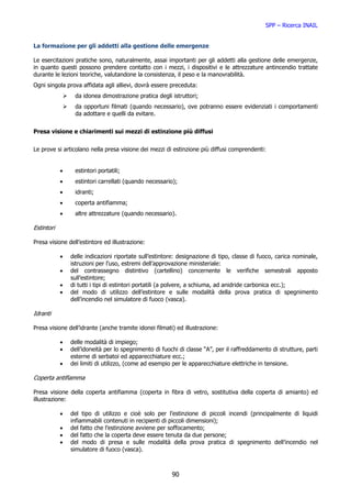 SPP – Ricerca INAIL


La formazione per gli addetti alla gestione delle emergenze

Le esercitazioni pratiche sono, naturalmente, assai importanti per gli addetti alla gestione delle emergenze,
in quanto questi possono prendere contatto con i mezzi, i dispositivi e le attrezzature antincendio trattate
durante le lezioni teoriche, valutandone la consistenza, il peso e la manovrabilità.
Ogni singola prova affidata agli allievi, dovrà essere preceduta:
                 da idonea dimostrazione pratica degli istruttori;
                 da opportuni filmati (quando necessario), ove potranno essere evidenziati i comportamenti
                 da adottare e quelli da evitare.


Presa visione e chiarimenti sui mezzi di estinzione più diffusi


Le prove si articolano nella presa visione dei mezzi di estinzione più diffusi comprendenti:


            •    estintori portatili;
            •    estintori carrellati (quando necessario);
            •    idranti;
            •    coperta antifiamma;
            •    altre attrezzature (quando necessario).

Estintori

Presa visione dell’estintore ed illustrazione:

            •   delle indicazioni riportate sull’estintore: designazione di tipo, classe di fuoco, carica nominale,
                istruzioni per l’uso, estremi dell’approvazione ministeriale:
            •   del contrassegno distintivo (cartellino) concernente le verifiche semestrali apposto
                sull’estintore;
            •   di tutti i tipi di estintori portatili (a polvere, a schiuma, ad anidride carbonica ecc.);
            •   del modo di utilizzo dell’estintore e sulle modalità della prova pratica di spegnimento
                dell’incendio nel simulatore di fuoco (vasca).

Idranti

Presa visione dell’idrante (anche tramite idonei filmati) ed illustrazione:

            •   delle modalità di impiego;
            •   dell’idoneità per lo spegnimento di fuochi di classe “A”, per il raffreddamento di strutture, parti
                esterne di serbatoi ed apparecchiature ecc.;
            •   dei limiti di utilizzo, (come ad esempio per le apparecchiature elettriche in tensione.

Coperta antifiamma

Presa visione della coperta antifiamma (coperta in fibra di vetro, sostitutiva della coperta di amianto) ed
illustrazione:

            •   del tipo di utilizzo e cioè solo per l’estinzione di piccoli incendi (principalmente di liquidi
                infiammabili contenuti in recipienti di piccoli dimensioni);
            •   del fatto che l’estinzione avviene per soffocamento;
            •   del fatto che la coperta deve essere tenuta da due persone;
            •   del modo di presa e sulle modalità della prova pratica di spegnimento dell’incendio nel
                simulatore di fuoco (vasca).



                                                        90
 