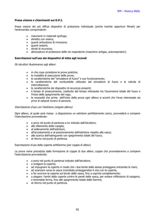 SPP – Ricerca INAIL


Presa visione e chiarimenti sui D.P.I.

Presa visione dei più diffusi dispositivi di protezione individuale (anche tramite opportuni filmati) per
l’antincendio comprendenti:

           •    indumenti in materiali ignifugo;
           •    elmetto con visiera;
           •    guanti antiustione di rimozione;
           •    guanti isolanti;
           •    stivali di sicurezza;
           •    attrezzature di protezione delle vie respiratorie (maschere antigas, autorespiratori).

Esercitazioni sull’uso dei dispositivi di lotta agli incendi

Gli istruttori illustreranno agli allievi:


           •    in che cosa consistono le prove pratiche;
           •    le modalità di esecuzione delle prove;
           •    le caratteristiche del “simulatore di fuoco” e suo funzionamento;
           •    le caratteristiche del combustibile utilizzato dal simulatore di fuoco e le valvole di
                intercettazione;
           •    le caratteristiche dei dispositivi di sicurezza presenti;
           •    il tempo di preaccensione, costituito dal tempo interposto tra l’accensione totale del fuoco e
                l’inizio dello spegnimento del rogo;
           •    la necessità che prima dell’inizio della prova ogni allievo si accerti che l’area interessata sia
                priva di ostacoli ovvero di persone.

Esercitazione d’uso con l’estintore (singolo allievo)

Ogni allievo, al quale sarà messo a disposizione un estintore perfettamente carico, provvederà a compiere
l’esercitazione provvedendo:

           •    a porsi nel punto di partenza a lui indicato dall’istruttore;
           •    allo sfilamento della copiglia;
           •    al sollevamento dell’estintore;
           •    all’accostamento e al posizionamento dell’estintore rispetto alla vasca;
           •    alla scarica dell’estinguente con spegnimento totale del fuoco;
           •    al ritorno nel punto di partenza.

Esercitazione d’uso della coperta antifiamma (per coppia di allievi)

La prova viene preceduta dalla formazione di coppie di due allievi, coppie che provvederanno a compiere
l’esercitazione provvedendo:

           •    a porsi nel punto di partenza indicato dall’istruttore;
           •    a svolgere la coperta;
           •    ad impugnare la coperta in modo che i due lembi della stessa proteggano entrambe le mani;
           •    ad avanzare verso la vasca incendiata proteggendosi il viso con la coperta;
           •    a far scorrere la coperta sul bordo della vasca, fino a coprirla completamente;
           •    a piegare i lembi della coperta contro le pareti della vasca, per evitare infiltrazioni di ossigeno,
                e tenendola ferma, fino allo spegnimento totale delle fiamme;
           •    al ritorno nel punto di partenza.




                                                         91
 