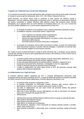 SPP – Ricerca INAIL


I rapporti con i Vigili del Fuoco ed altri Enti istituzionali

Tra le mansioni dei lavoratori incaricati della gestione delle emergenze sono incluse anche quelle concernenti
le richieste di soccorso agli Enti istituzionali, come i VV.F., CRI, Polizia, Protezione Civile ecc..
Questi lavoratori, che devono essere messi in condizione di poter operare con efficacia, avendo a
disposizione: una linea telefonica preferenziale (funzionante anche in mancanza di alimentazione elettrica)
per quanto, considerata la capillare diffusione della telefonia mobile, tale previsione possa ritenersi
oltrepassata, ed un apposito elenco di numeri telefonici di immediato utilizzo (113, 115, 118, il numero del
più vicino presidio ospedaliero ecc.), devono essere adeguatamente formati circa:


          •   la necessità di mantenere il più possibile la calma, parlando lentamente scandendo le parole;
          •   le modalità di chiamata, comunicando almeno i seguenti dati:

              o        nome e cognome ed eventuale società di appartenenza;
              o        motivo della chiamata (ad esempio per un incendio);
              o        indirizzo del luogo interessato dall’emergenza: via, piazza, numero civico, piano/i
                       interessato/i dall’emergenza;
              o        l’eventuale presenza di persone infortunate o intrappolate.

          •   la necessità che l’operatore, alla fine della comunicazione verbale, si accerti che l’interlocutore
              abbia chiaramente compreso e trascritto i dati del messaggio, o ripetendoli una seconda volta,
              ovvero facendosi rileggere la comunicazione trascritta.

Per i luoghi di lavoro di grandi dimensioni, a livello di rischio d’incendio alto, è necessario che gli operatori
incaricati alle chiamate di soccorso siano specificatamente formati a tale mansione, al fine di fornire otre ai
dati già riportati anche:

          •   la specifica attività svolta (ad esempio deposito di liquido infiammabile, stabilimento, ecc.);
          •   la natura dell’emergenza (ad esempio incendio, esplosione ecc.);
          •   le aree interessate dall’emergenza (ad esempio edificio/i, deposito/i, magazzino/i ecc.);
          •   la presenza di personale ferito, intossicato, o intrappolato in aree non raggiungibili;
          •   il livello di intervento operato dal personale interno all’azienda;
          •   il livello di collaborazione che potrà essere fornito ai VV.F. dal personale incaricato della
              gestione delle emergenze dell’azienda.

La collaborazione con i Vigili del Fuoco

Al momento dell’arrivo della(e) squadra(e) dei VV.F. il comando dell’operazione antincendio viene
ovviamente assunta dal capo(i) squadra(i) dei VV.F., al quale gli addetti alle squadre di emergenza aziendale
ed il RSPP, dovranno fornire idonea collaborazione, fornendo opportune informazioni circa:

          •   di eventuali notizie di persone imprigionate o ferite;
          •   di materiali combustibili ed infiammabili presenti all’interno della struttura edilizia (o
              dell’impianto) in fiamme e cosa si suppone possa avere causato il sinistro;
          •   del livello di collaborazione che può essere fornito dal personale addetto alla gestione
              dell’emergenza dell’azienda;
          •   delle aree di piano dell’edificio (ovvero dell’impianto) con tutte le informazioni che possono
              essere utili e necessarie alle squadre del VV.F.;
          •   dell’ubicazione:

              dell’interruttore generale dell’alimentazione elettrica (anche se questa sia stata già staccata);
              delle valvole di intercettazione del gas;
              degli impianti antincendio presenti;
              degli attacchi di mandata per le autopompe;
              delle attrezzature, dispositivi e mezzi antincendio da utilizzare (estintori portatili e carrellati,
              idranti, naspi, cannoni ecc.);
              degli eventuali combustibili o infiammabili, posti in posizione pericolosa rispetto all’incendio
              ecc..

                                                       92
 