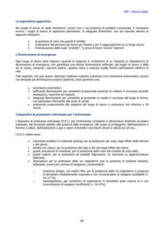 SPP – Ricerca INAIL


La segnaletica aggiuntiva

Nei luoghi di lavoro di vaste dimensioni, ovvero ove ci sia presenza di pubblico occasionale, è necessario
munire i luoghi di lavoro di opportune planimetrie, di adeguate dimensioni, ove sia riportate almeno le
seguenti indicazioni:

           •       la posizione di colui che guarda il cartello;
           •       l’indicazione del percorso più breve per l’esodo o per il raggiungimento di un luogo sicuro;
           •       l’individuazione delle scale “protette”, “a prova di fumo” ovvero “esterne”.

L’illuminazione di emergenza

Ogni luogo di lavoro deve disporre (quando le esigenze lo richiedono) di un impianto (o dispositivo/i) di
illuminazione di emergenza, che garantisca una idonea illuminazione artificiale: dei luoghi di lavoro e delle
vie di uscita, compresi i percorsi esterni, quando viene a mancare quella fornita dall’impianto elettrico di
rete.
Tale impianto, che può essere realizzato mediante impianto autonomo (con protezione antincendio), ovvero
con lampade ad alimentazione propria (batterie), deve garantire una:


           •   accensione automatica;
           •   sufficiente illuminazione per consentire al personale presente di mettere in sicurezza (quando
               necessario), macchine ed impianti;
           •   adeguata illuminazione per consentire al personale un esodo in sicurezza dal luogo di lavoro,
               con particolare riferimento alle porte di uscita;
           •   autonomia proporzionata alle esigenze del luogo di lavoro e comunque non inferiore a 30
               minuti.

I dispositivi di protezione individuale per l’antincendio

I dispositivi di protezione individuale (D.P.I.) per l’antincendio consistono in attrezzature destinate ad essere
indossate, dal personale addetto alla gestione delle emergenze, allo scopo di proteggerlo: dall’esposizione a
fiamme e calore, dall’esposizione a gas e vapori d’incendio e da traumi dovuti a cadute ed urti ecc..

I D.P.I. relativi sono:

           •   indumenti protettivi in materiale ignifugo per la protezione del corpo dagli effetti delle fiamme
               e del calore;
           •   elmetti con visiera, per la protezione del capo e del viso dagli effetti del calore;
           •   guanti antiustione di rimozione, per la protezione delle mani dal contatto di corpi caldi;
           •   guanti isolanti, per la protezione da possibili folgorazioni, su interventi su apparecchiature
               elettriche;
           •   attrezzature per la protezione delle vie respiratorie (per la presenza di sostanze tossiche,
               asfissianti, ovvero per carenza di ossigeno), comprendenti:

               o          maschera antigas, con relativi filtri, per la protezione delle vie respiratorie in presenza
                          di atmosfere modestamente inquinate e con concentrazioni di ossigeno accettabili (>
                          16–17 %);
               o          autorespiratore, per consentire la respirazione in atmosfere assai inquina te e con
                          concentrazioni di ossigeno insufficienti (< 16-17%).




                                                          94
 