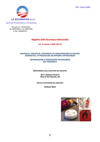 SPP – Ricerca INAIL




       LA SICURAPIDA s.r.l.
S er v i zio Pre ve n z io n e e Pr o te z io ne

         Via Lazio, 23 - 00199 Roma
     tel. 069457881/2 - fax 069457887
            e-mail: rspp@asrmit




                                        Registro della Sicurezza Antincendio

                                                    art. 6 comma 2 DPR 151/11




                     CONTROLLI, VERIFICHE, INTERVENTI DI MANUTENZIONE DI SISTEMI,
                         DISPOSITIVI, ATTREZZATURE ED IMPIANTI ANTINCENDIO

                                     INFORMAZIONE E FORMAZIONE ANTINCENDIO
                                                DEL PERSONALE




                                          RESPONSABILE DELLA GESTIONE DEL REGISTRO

                                                       DOTT. GABRIELE CISSETTI
                                                       SEDE DI VIA TOSCANA, 18


                                                   DATA DI ISTITUZIONE DEL REGISTRO

                                                           GENNAIO 2012




                                                                 97
 