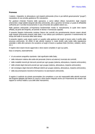 SPP – Ricerca INAIL


Premessa

I sistemi, i dispositivi, le attrezzature e gli impianti antincendio (d’ora in poi definiti genericamente “gruppi”)
necessitano di una corretta gestione ai fini manutentivi.
Per gestione s’intende l’insieme delle operazioni, a carico della/e ditta/e manutentrici degli impianti
antincendio e degli addetti designati alla lotta antincendio, atte a garantire nel tempo un grado di affidabilità
sufficiente per il corretto funzionamento in caso d’incendio dei suddetti sistemi ecc..
Nella gestione antincendio un’importanza fondamentale riveste la manutenzione, la quale deve essere
affidata, da parte del Dirigente, ad aziende di idonea e riconosciuta capacità.
Il presente Registro Antincendio contiene l’elenco dei controlli che periodicamente devono essere attuati
sugli impianti antincendio presenti nella Sede; il suo utilizzo può contribuire a garantire il mantenimento nel
tempo del livello di sicurezza della Sede stessa.
Il presente registro vuole essere quindi un sussidio nella gestione dei luoghi di lavoro sotto il profilo della
sicurezza antincendio. Gli effetti di tale attività ricadono in modo diretto sulla tutela della popolazione
aziendale e delle altre persone che accedono ai luoghi di lavoro a qualsiasi titolo (fornitori, visitatori, utenti,
ecc.).
Il registro deve essere tenuto aggiornato e deve essere compilato in ogni sua parte.
Esso si compone, essenzialmente:


   di una sezione anagrafica riportante i dati significativi della Sede;
   delle indicazioni relative alla scelta del personale (interno ed esterno) incaricato dei controlli;
   delle modalità inerenti gli interventi previsti per ogni gruppo (sistema, attrezzatura, impianto antincendio);
   delle schede degli interventi previsti per ogni gruppo (sistema, attrezzatura, impianto antincendio);
   del cronologico degli interventi effettuati distinti per gruppo (sistema, attrezzatura, impianto antincendio);
   della documentazione inerente la formazione e le esercitazioni antincendio.


Il registro è costituito da schede precompilate (da completare a cura dei responsabili delle attività incaricati
dal Dirigente delegato dal Datore di Lavoro) e deve essere integrato anche con l’inserimento dei verbali e dei
rapporti di verifica redatti a cura delle ditte manutentrici.




                                                        99
 