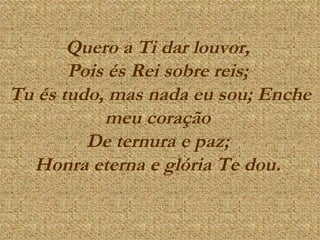 Quero a Ti dar louvor,  Pois és Rei sobre reis;  Tu és tudo, mas nada eu sou; Enche meu coração  De ternura e paz;  Honra eterna e glória Te dou.   