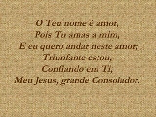 O Teu nome é amor,  Pois Tu amas a mim,  E eu quero andar neste amor; Triunfante estou,  Confiando em Ti,  Meu Jesus, grande Consolador.   
