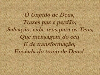 Ó Ungido de Deus,  Trazes paz e perdão;  Salvação, vida, tens para os Teus; Que mensagem do céu  E de transformação,  Enviada do trono de Deus!    