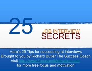 JOB INTERVIEW
                      SECRETS
    Here’s 25 Tips for succeeding at interviews
Brought to you by Richard Butler The Success Coach
     Visit http://www.FocusandMotivation.com
         for more free focus and motivation
 