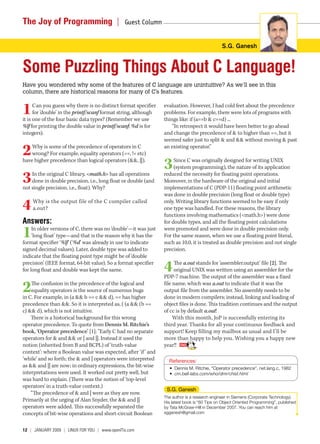 The Joy of Programming  |                        Guest Column 


                                                                                               S.G. Ganesh


Some Puzzling Things About C Language!
Have you wondered why some of the features of C language are unintuitive? As we’ll see in this
column, there are historical reasons for many of C’s features.


1     Can you guess why there is no distinct format specifier
      for ‘double’ in the printf/scanf format string, although
it is one of the four basic data types? (Remember we use
                                                                 evaluation. However, I had cold feet about the precedence
                                                                 problems. For example, there were lots of programs with
                                                                 things like: if (a==b & c==d) ...
%lf for printing the double value in printf/scanf; %d is for         “In retrospect it would have been better to go ahead
integers).                                                       and change the precedence of & to higher than ==, but it
                                                                 seemed safer just to split & and && without moving & past

2   Why is some of the precedence of operators in C
    wrong? For example, equality operators (==, != etc)
                                                                 an existing operator.”

have higher precedence than logical operators (&&, ||).
                                                                 3    Since C was originally designed for writing UNIX
                                                                      (system programming), the nature of its application

3   In the original C library, <math.h> has all operations
    done in double precision, i.e., long float or double (and
not single precision, i.e., float). Why?
                                                                 reduced the necessity for floating point operations.
                                                                 Moreover, in the hardware of the original and initial
                                                                 implementations of C (PDP-11) floating point arithmetic
                                                                 was done in double precision (long float or double type)

4   Why is the output file of the C compiler called
    a.out?
                                                                 only. Writing library functions seemed to be easy if only
                                                                 one type was handled. For these reasons, the library
                                                                 functions involving mathematics (<math.h>) were done
Answers:                                                         for double types, and all the floating point calculations

1    In older versions of C, there was no ‘double’—it was just
     ‘long float’ type—and that is the reason why it has the
format specifier ‘%lf’ (‘%d’ was already in use to indicate
                                                                 were promoted and were done in double precision only.
                                                                 For the same reason, when we use a floating point literal,
                                                                 such as 10.0, it is treated as double precision and not single
signed decimal values). Later, double type was added to          precision.
indicate that the floating point type might be of ‘double
precision’ (IEEE format, 64-bit value). So a format specifier
for long float and double was kept the same.                     4    The a.out stands for ‘assembler.output’ file [2]. The
                                                                      original UNIX was written using an assembler for the
                                                                 PDP-7 machine. The output of the assembler was a fixed

2   The confusion in the precedence of the logical and
    equality operators is the source of numerous bugs
in C. For example, in (a && b == c && d), == has higher
                                                                 file name, which was a.out to indicate that it was the
                                                                 output file from the assembler. No assembly needs to be
                                                                 done in modern compilers; instead, linking and loading of
precedence than &&. So it is interpreted as, ( (a && (b ==       object files is done. This tradition continues and the output
c) && d), which is not intuitive.                                of cc is by default a.out!
    There is a historical background for this wrong                   With this month, JoP is successfully entering its
operator precedence. To quote from Dennis M. Ritchie’s           third year. Thanks for all your continuous feedback and
book, ‘Operator precedence’ [1]: “Early C had no separate        support! Keep filling my mailbox as usual and I’ll be
operators for & and && or | and ||. Instead it used the          more than happy to help you. Wishing you a happy new
notion (inherited from B and BCPL) of ‘truth-value               year!!
context’: where a Boolean value was expected, after ‘if ’ and
‘while’ and so forth; the & and | operators were interpreted       References:
as && and || are now; in ordinary expressions, the bit-wise        • Dennis M. Ritchie, “Operator precedence”, net.lang.c, 1982
interpretations were used. It worked out pretty well, but          • cm.bell-labs.com/who/dmr/chist.html
was hard to explain. (There was the notion of ‘top-level
operators’ in a truth-value context.)
                                                                  S.G. Ganesh
    “The precedence of & and | were as they are now.
                                                                 The author is a research engineer in Siemens (Corporate Technology).
Primarily at the urging of Alan Snyder, the && and ||            His latest book is “60 Tips on Object Oriented Programming”, published
operators were added. This successfully separated the            by Tata McGraw-Hill in December 2007. You can reach him at
concepts of bit-wise operations and short-circuit Boolean        sgganesh@gmail.com



12  |  January 2009 | LInuX For you | www.openITis.com
 