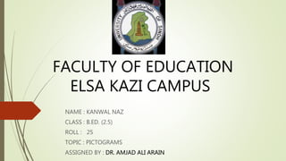FACULTY OF EDUCATION
ELSA KAZI CAMPUS
NAME : KANWAL NAZ
CLASS : B.ED. (2.5)
ROLL : 25
TOPIC : PICTOGRAMS
ASSIGNED BY : DR. AMJAD ALI ARAIN
 
