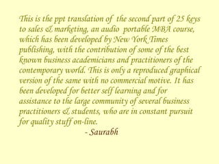This is the ppt translation of  the second part of 25 keys to sales & marketing, an audio  portable MBA course, which has been developed by New York Times publishing, with the contribution of some of the best known business academicians and practitioners of the contemporary world. This is only a reproduced graphical version of the same with no commercial motive. It has been developed for better self learning and for assistance to the large community of several business practitioners & students, who are in constant pursuit for quality stuff on-line.  - Saurabh 