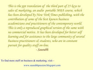 This is the ppt translation of  the third part of 25 keys to sales & marketing, an audio  portable MBA course, which has been developed by New York Times publishing, with the contribution of some of the best known business academicians and practitioners of the contemporary world. This is only a reproduced graphical version of the same with no commercial motive. It has been developed for better self learning and for assistance to the large community of several business practitioners & students, who are in constant pursuit for quality stuff on-line.  - Saurabh To find more stuff on business & marketing, visit –   www.saurabhpassion.blogspot.com   