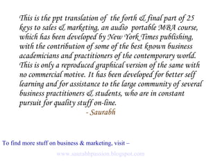 This is the ppt translation of  the forth & final part of 25 keys to sales & marketing, an audio  portable MBA course, which has been developed by New York Times publishing, with the contribution of some of the best known business academicians and practitioners of the contemporary world. This is only a reproduced graphical version of the same with no commercial motive. It has been developed for better self learning and for assistance to the large community of several business practitioners & students, who are in constant pursuit for quality stuff on-line.  - Saurabh To find more stuff on business & marketing, visit –   www.saurabhpassion.blogspot.com   
