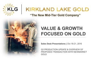 Click to edit Master title style
• Click to edit Master
text styles
– Second level
• Third level
– Fourth level
» Fifth level
• Click to edit Master
text styles
– Second level
• Third level
– Fourth level
» Fifth level
TSX:KLG 1 klgold.com
VALUE & GROWTH
FOCUSED ON GOLD
Sales Desk Presentations | Oct 18-21, 2016
Q3 PRODUCTION UPDATE & OVERVIEW OF
PROPOSED TRANSACTION WITH NEWMARKET
GOLD
“The New Mid-Tier Gold Company”
 