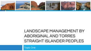 LANDSCAPE MANAGEMENT BY
ABORIGINAL AND TORRES
STRAIGHT ISLANDER PEOPLES
Topic One
 