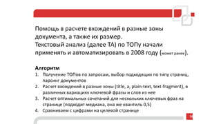 Помощь в расчете вхождений в разные зоны
документа, а также их размер.
Текстовый анализ (далее ТА) по ТОПу начали
применять и автоматизировать в 2008 году (может ранее).
Алгоритм
1. Получение ТОПов по запросам, выбор подходящих по типу страниц,
парсинг документов
2. Расчет вхождений в разные зоны (title, a, plain-text, text-fragment), в
различных вариациях ключевой фразы и слов из нее
3. Расчет оптимальных сочетаний для нескольких ключевых фраз на
странице (подходит медиана, она же квантиль 0,5)
4. Сравниваем с цифрами на целевой странице
16
 