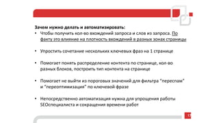 Зачем нужно делать и автоматизировать:
• Чтобы получить кол-во вхождений запроса и слов из запроса. По
факту это влияние на плотность вхождений в разных зонах страницы
• Упростить сочетание нескольких ключевых фраз на 1 странице
• Помогает понять распределение контента по странице, кол-во
разных блоков, построить тип контента на странице
• Помогает не выйти из пороговых значений для фильтра “переспам”
и “переоптимизация” по ключевой фразе
• Непосредственно автоматизация нужна для упрощения работы
SEOспециалиста и сокращения времени работ
17
 