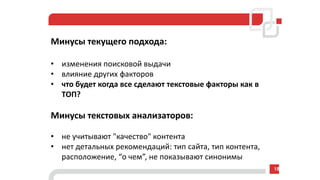 Минусы текущего подхода:
• изменения поисковой выдачи
• влияние других факторов
• что будет когда все сделают текстовые факторы как в
ТОП?
Минусы текстовых анализаторов:
• не учитывают "качество" контента
• нет детальных рекомендаций: тип сайта, тип контента,
расположение, “о чем”, не показывают синонимы
18
 