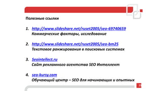 Полезные ссылки
1. http://www.slideshare.net/ruset2005/seo-69740659
Коммерческие факторы, исследование
2. http://www.slideshare.net/ruset2005/seo-bm25
Текстовое ранжирования в поисковых системах
3. Seointellect.ru
Сайт рекламного агентства SEO Интеллект
4. seo-kursy.com
Обучающий центр – SEO для начинающих и опытных
25
 