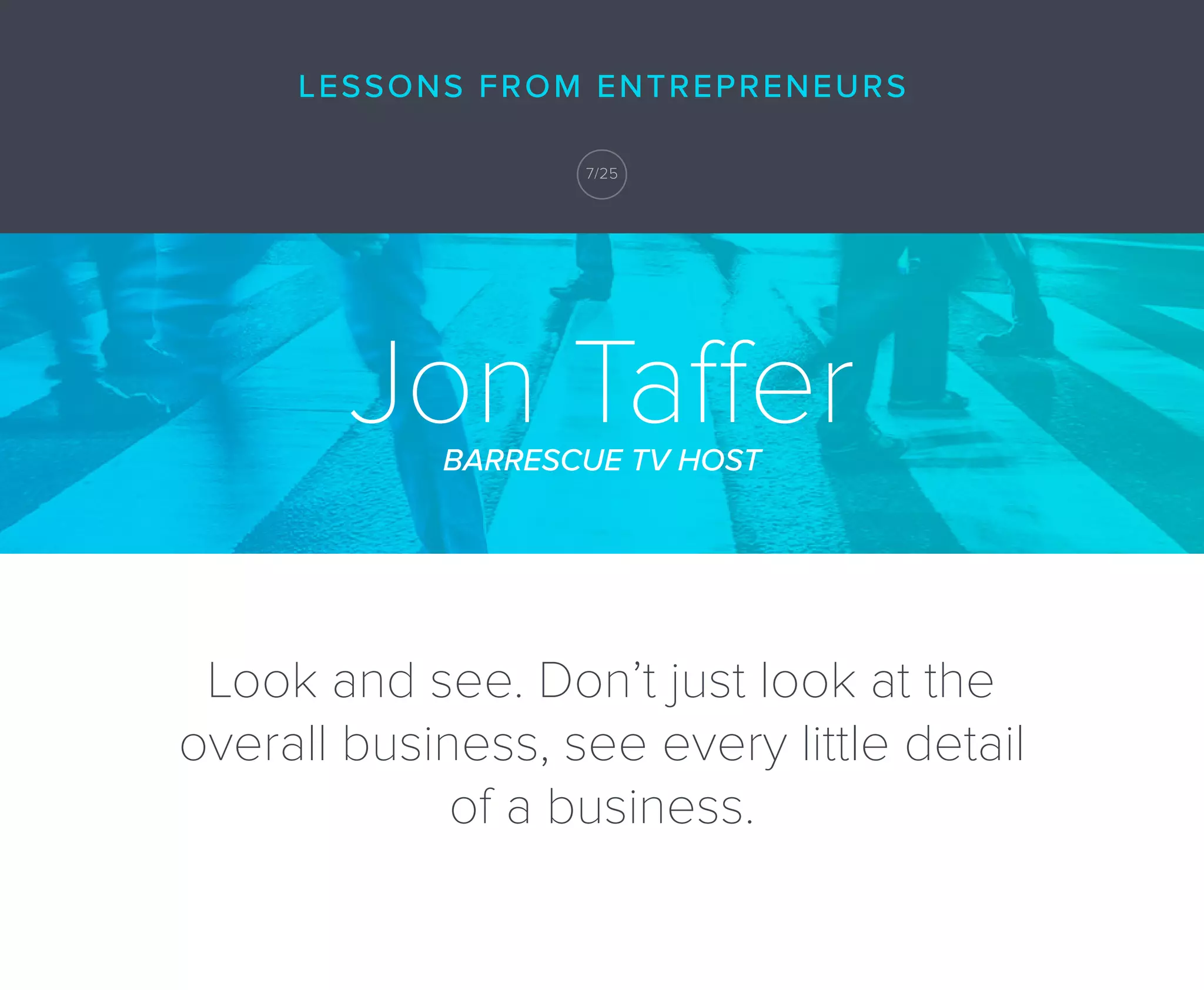 Jon TafferBARRESCUE TV HOST
Look and see. Don’t just look at the
overall business, see every little detail
of a business.
LESSONS FROM ENTREPRENEURS
7/25
 