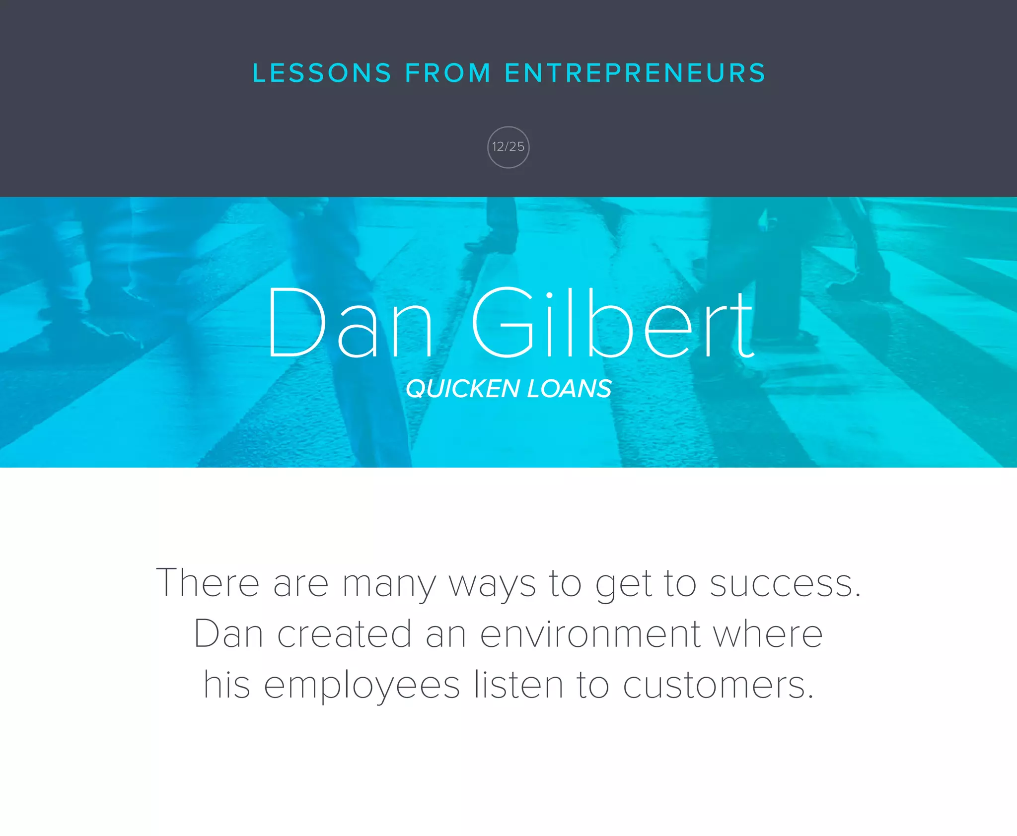 Dan GilbertQUICKEN LOANS
There are many ways to get to success.
Dan created an environment where
his employees listen to customers.
Dan GilbertQUICKEN LOANS
LESSONS FROM ENTREPRENEURS
2/25
LESSONS FROM ENTREPRENEURS
12/25
 