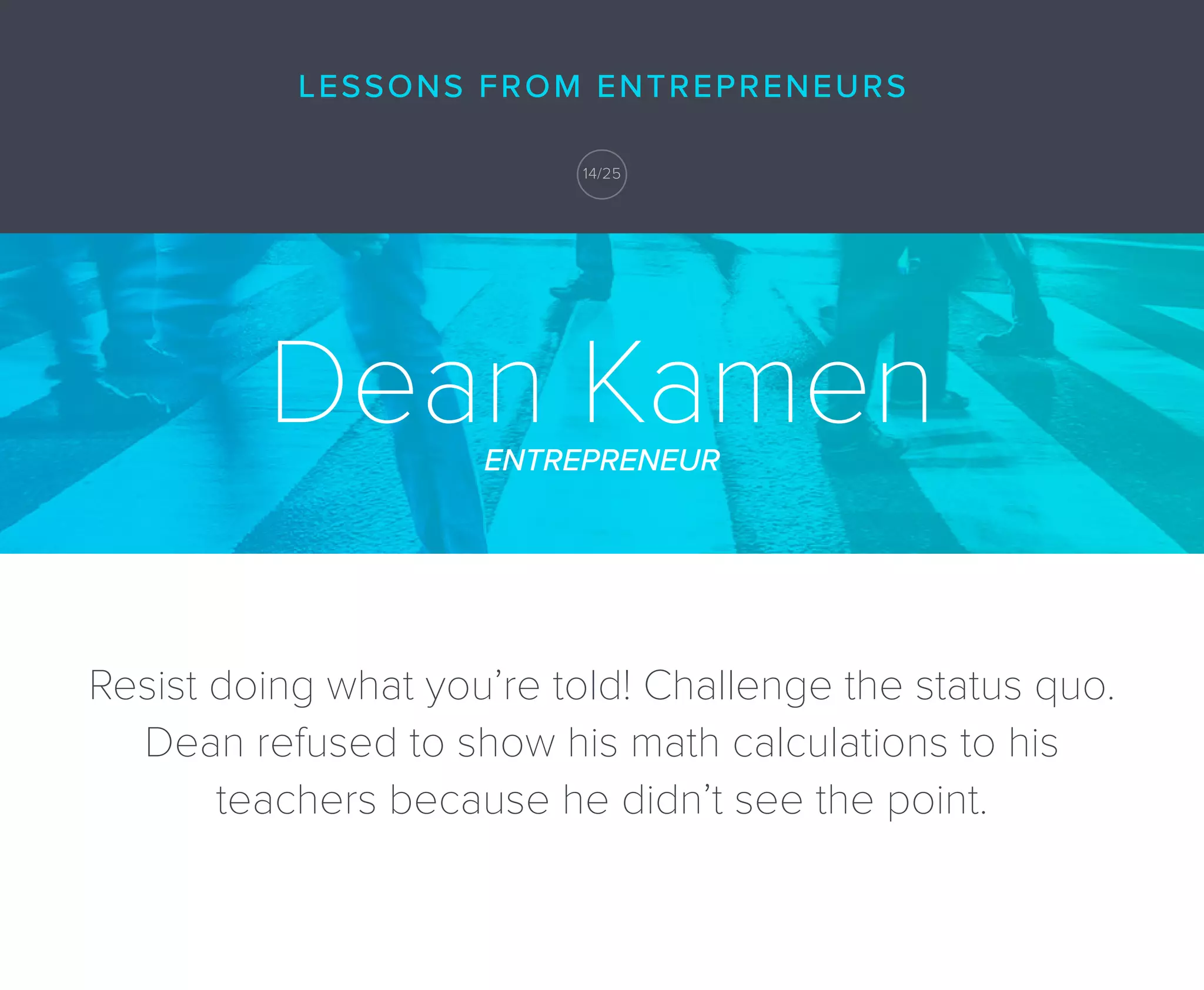 Dean KamenENTREPRENEUR
Resist doing what you’re told! Challenge the status quo.
Dean refused to show his math calculations to his
teachers because he didn’t see the point.
LESSONS FROM ENTREPRENEURS
14/25
 