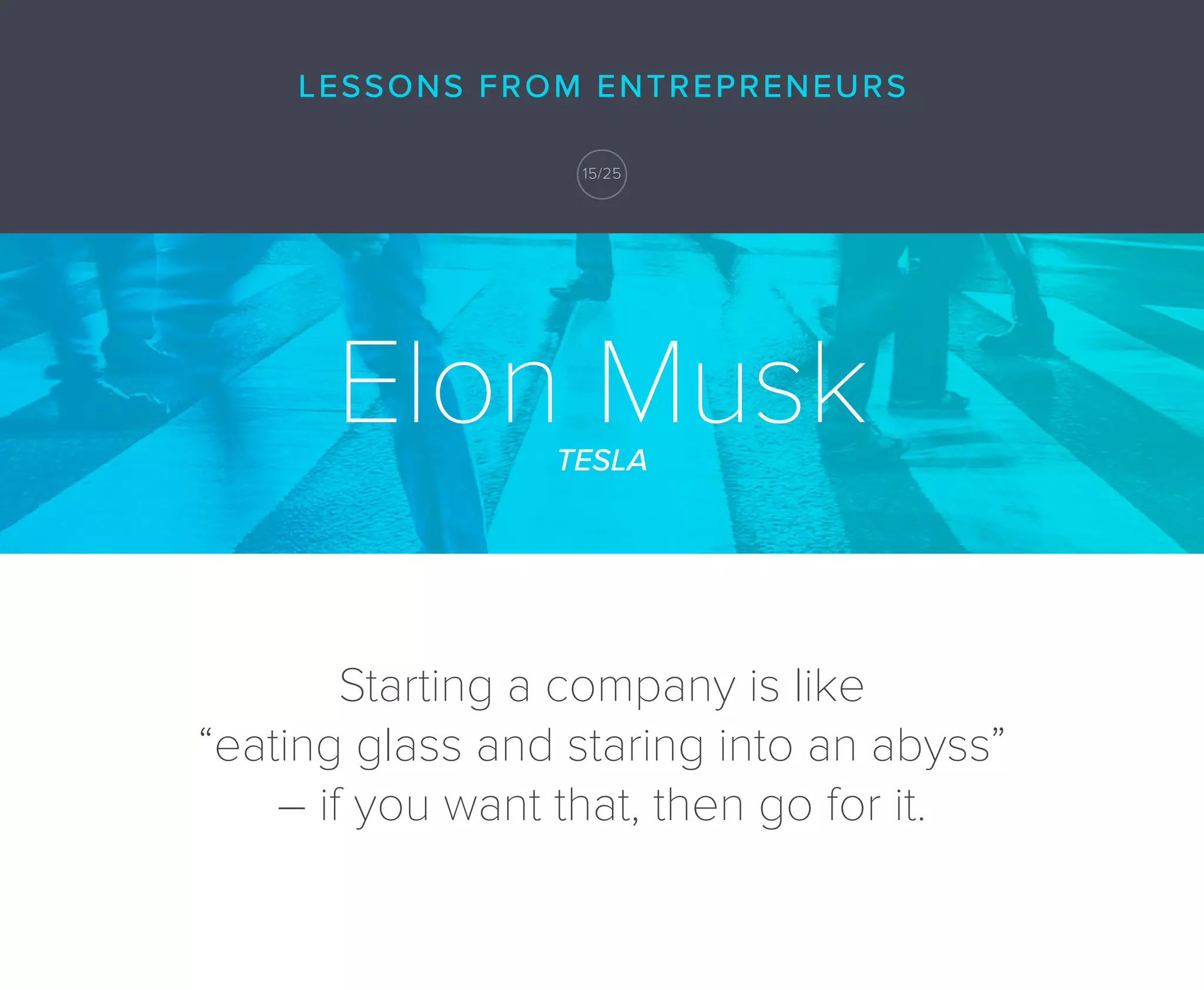 Elon MuskTESLA
Starting a company is like
“eating glass and staring into an abyss”
– if you want that, then go for it.
LESSONS FROM ENTREPRENEURS
15/25
 