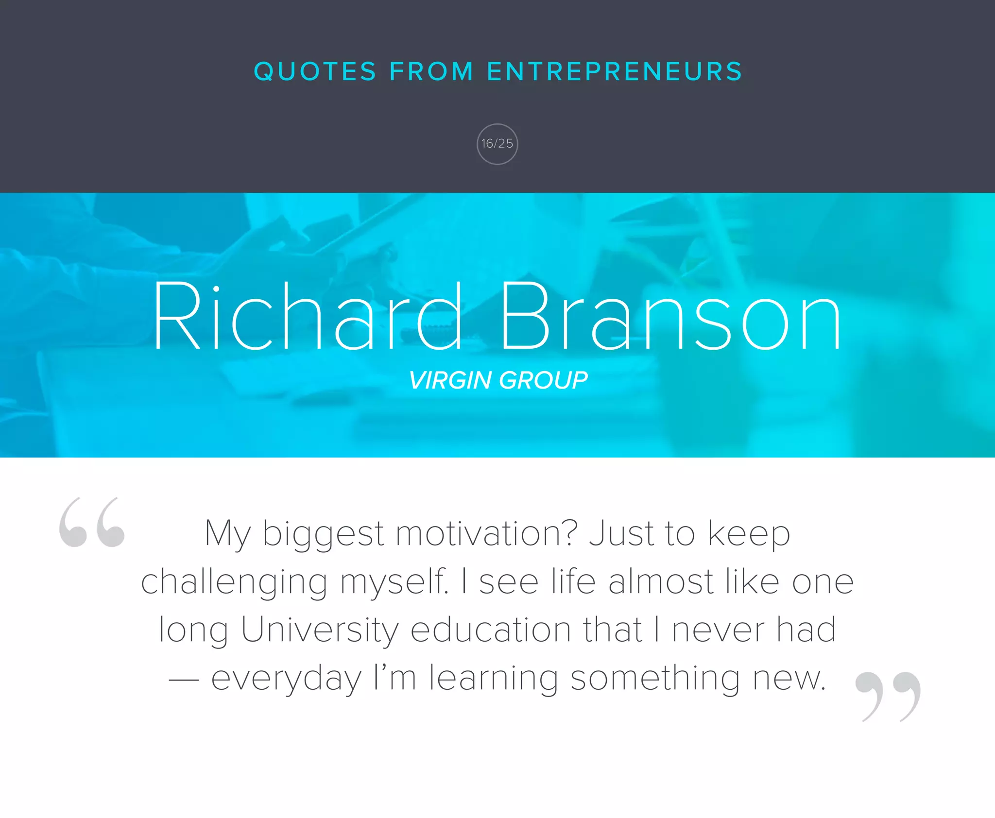 Richard BransonVIRGIN GROUP
My biggest motivation? Just to keep
challenging myself. I see life almost like one
long University education that I never had
— everyday I’m learning something new.
QUOTES FROM ENTREPRENEURS
16/25
 