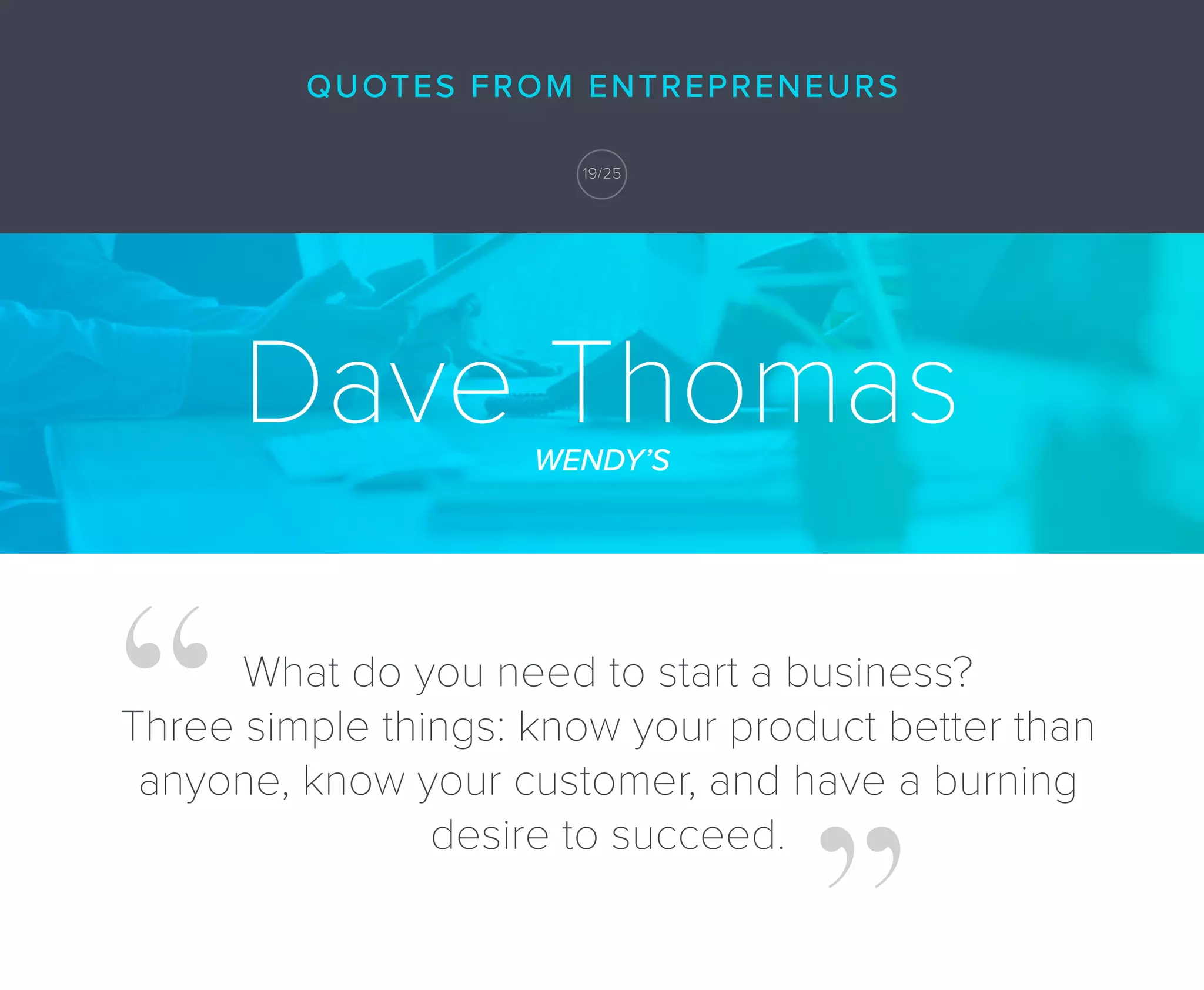 Dave ThomasWENDY’S
What do you need to start a business?
Three simple things: know your product better than
anyone, know your customer, and have a burning
desire to succeed.
QUOTES FROM ENTREPRENEURS
19/25
 