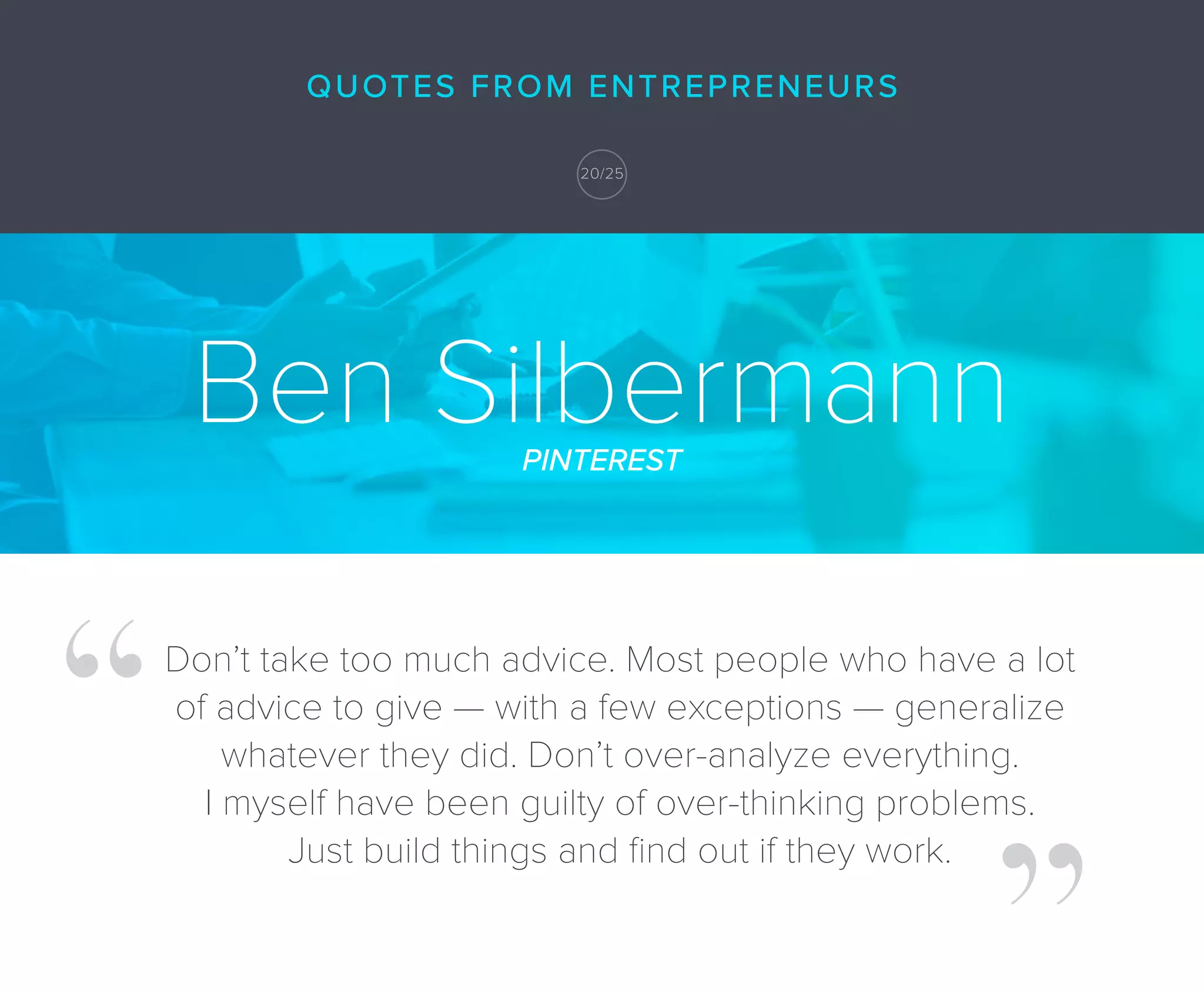 Ben SilbermannPINTEREST
Don’t take too much advice. Most people who have a lot
of advice to give — with a few exceptions — generalize
whatever they did. Don’t over-analyze everything.
I myself have been guilty of over-thinking problems.
Just build things and ﬁnd out if they work.
20/25
QUOTES FROM ENTREPRENEURS
 