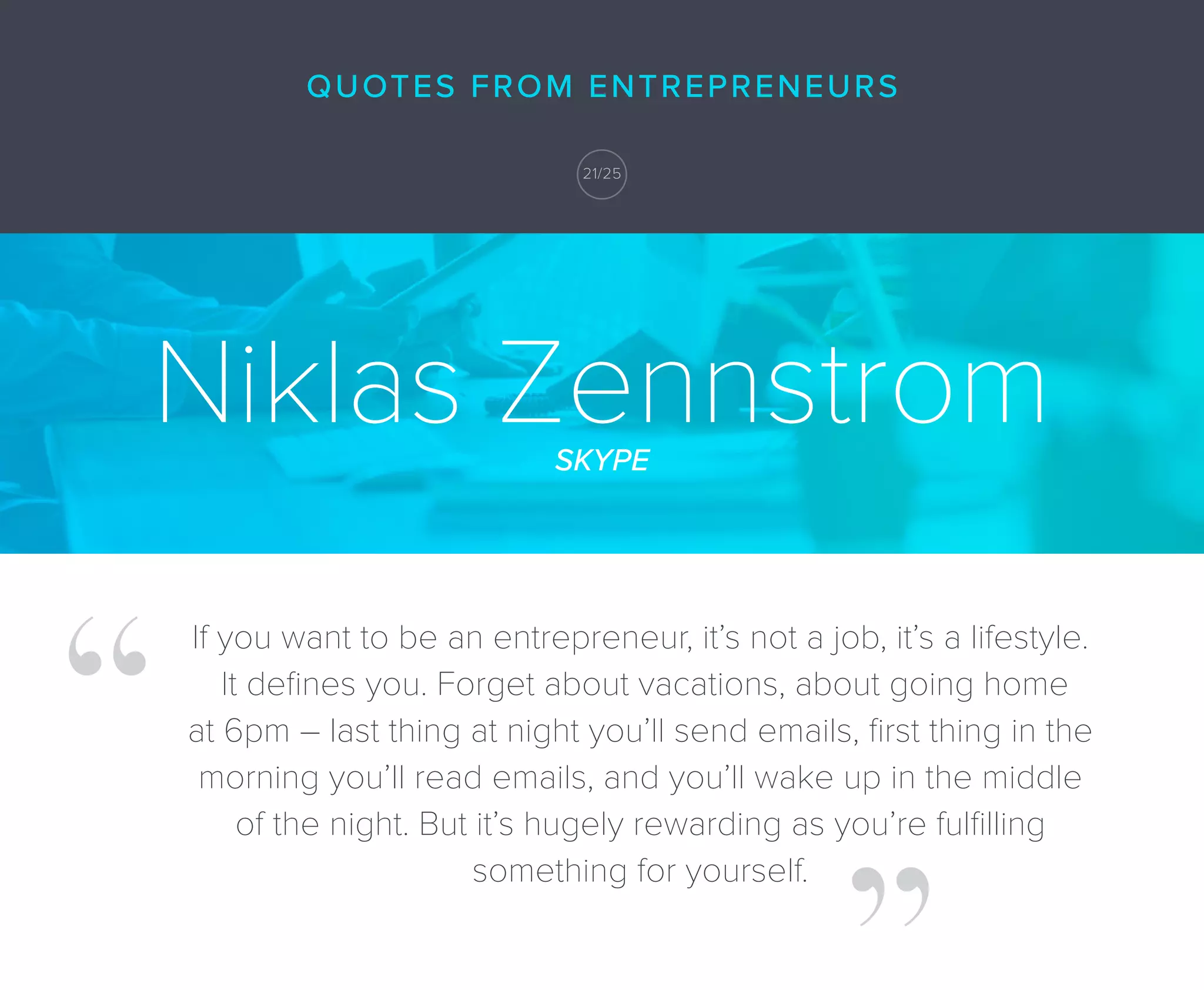 Niklas ZennstromSKYPE
If you want to be an entrepreneur, it’s not a job, it’s a lifestyle.
It deﬁnes you. Forget about vacations, about going home
at 6pm – last thing at night you’ll send emails, ﬁrst thing in the
morning you’ll read emails, and you’ll wake up in the middle
of the night. But it’s hugely rewarding as you’re fulﬁlling
something for yourself.
21/25
QUOTES FROM ENTREPRENEURS
 