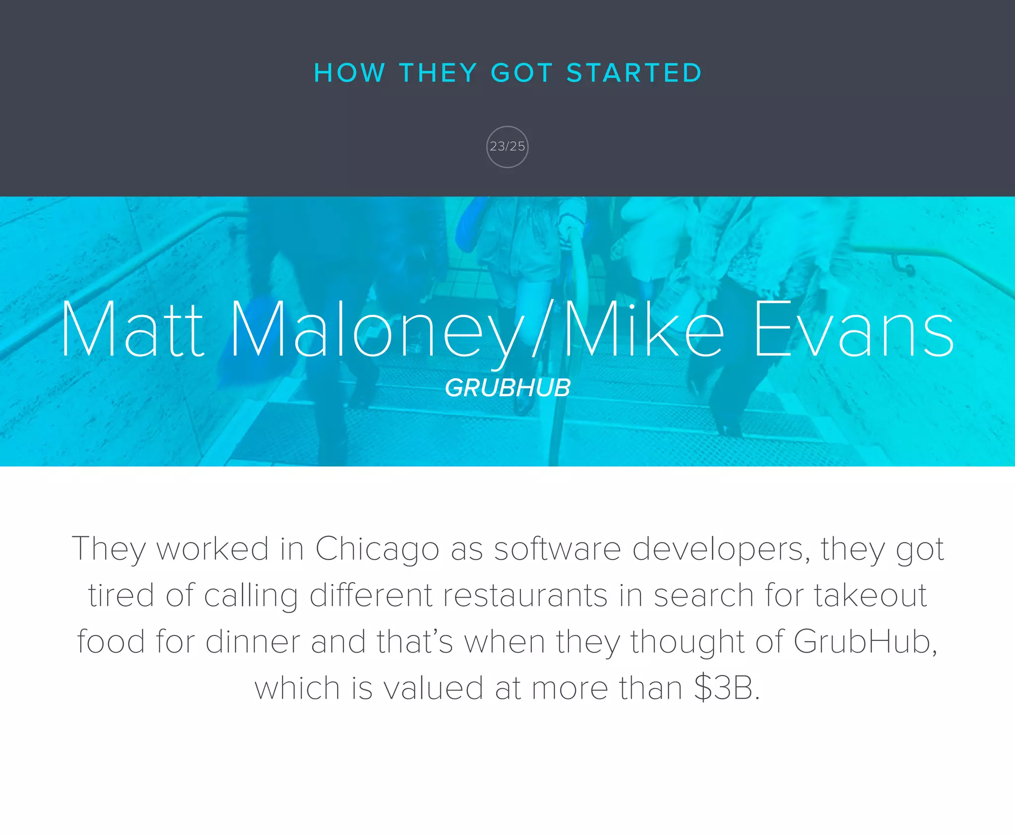 Matt Maloney/Mike EvansGRUBHUB
They worked in Chicago as software developers, they got
tired of calling different restaurants in search for takeout
food for dinner and that’s when they thought of GrubHub,
which is valued at more than $3B.
HOW THEY GOT STARTED
23/25
 