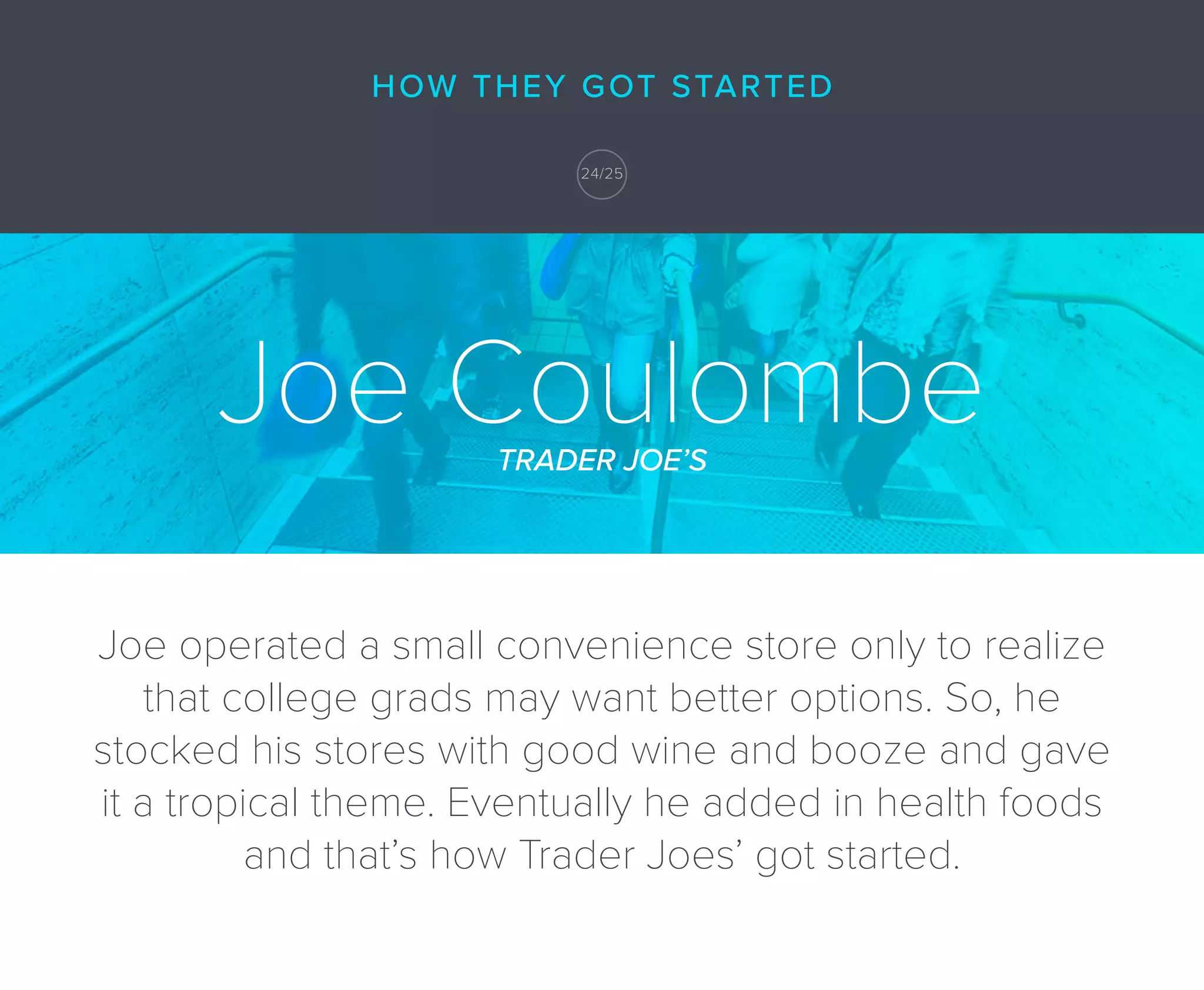 Joe CoulombeTRADER JOE’S
Joe operated a small convenience store only to realize
that college grads may want better options. So, he
stocked his stores with good wine and booze and gave
it a tropical theme. Eventually he added in health foods
and that’s how Trader Joes’ got started.
HOW THEY GOT STARTED
24/25
 
