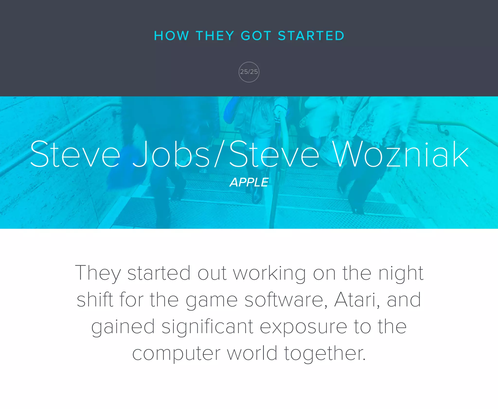 Steve Jobs/Steve Wozniak
APPLE
They started out working on the night
shift for the game software, Atari, and
gained signiﬁcant exposure to the
computer world together.
HOW THEY GOT STARTED
25/25
 