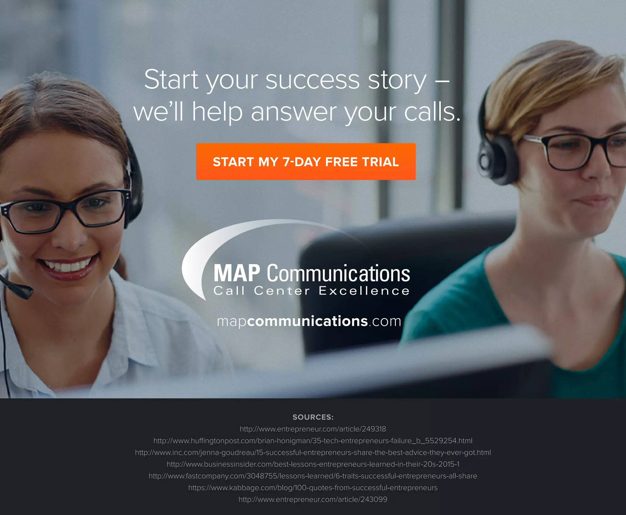 http://www.mapcommunications.com/
Start your success story -
we’ll help answer your calls.
mapcommunications.com
SOURCES:
http://www.entrepreneur.com/article/249318
http://www.huffingtonpost.com/brian-honigman/35-tech-entrepreneurs-failure_b_5529254.html
http://www.inc.com/jenna-goudreau/15-successful-entrepreneurs-share-the-best-advice-they-ever-got.html
http://www.businessinsider.com/best-lessons-entrepreneurs-learned-in-their-20s-2015-1
http://www.fastcompany.com/3048755/lessons-learned/6-traits-successful-entrepreneurs-all-share
https://www.kabbage.com/blog/100-quotes-from-successful-entrepreneurs
http://www.entrepreneur.com/article/243099
START MY 7-DAY FREE TRIAL
http://www.mapcommunications.com/contact-us/request-free-trial/
 