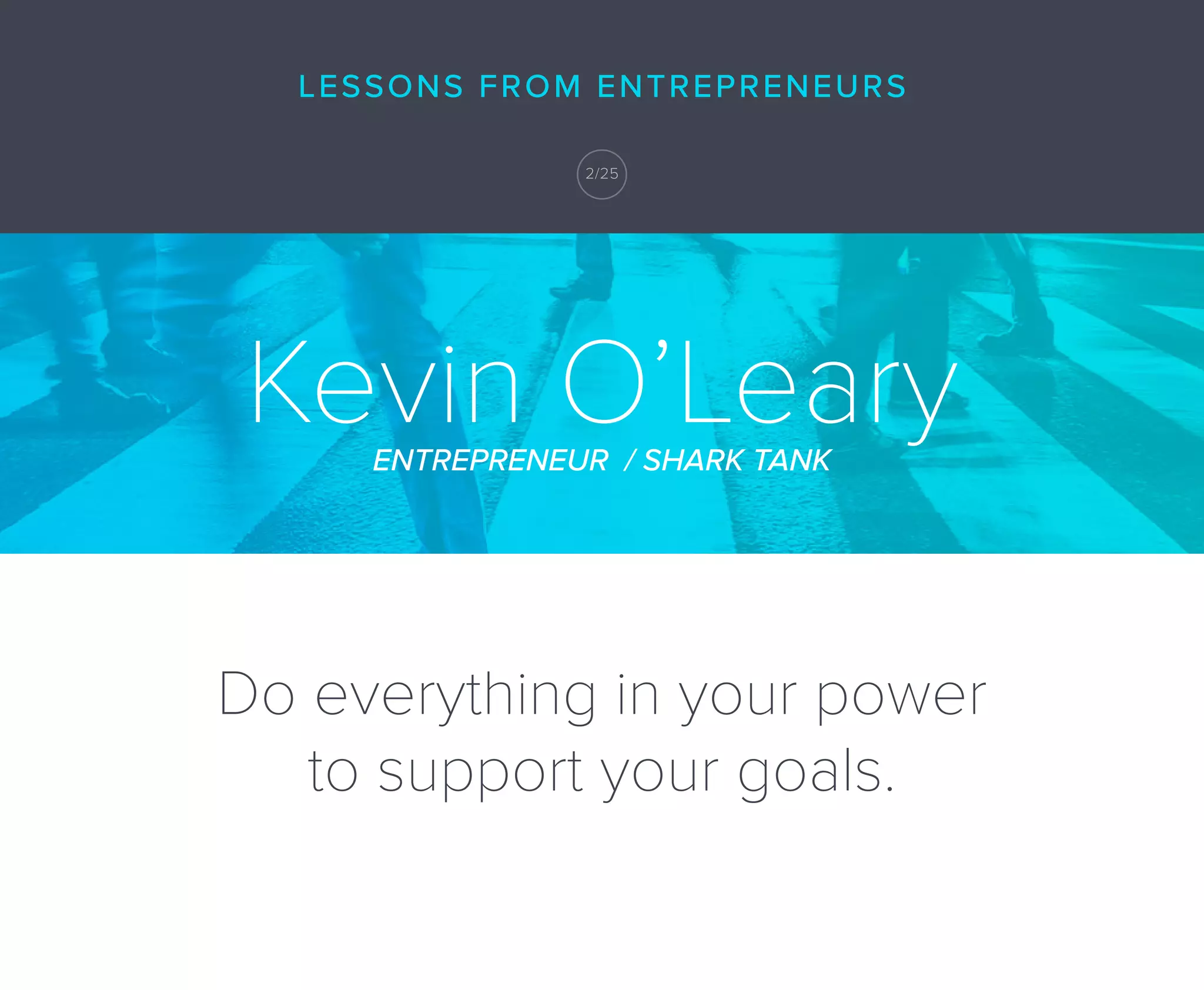 Do everything in your power
to support your goals.
Kevin O’LearyENTREPRENEUR / SHARK TANK
LESSONS FROM ENTREPRENEURS
2/25
 