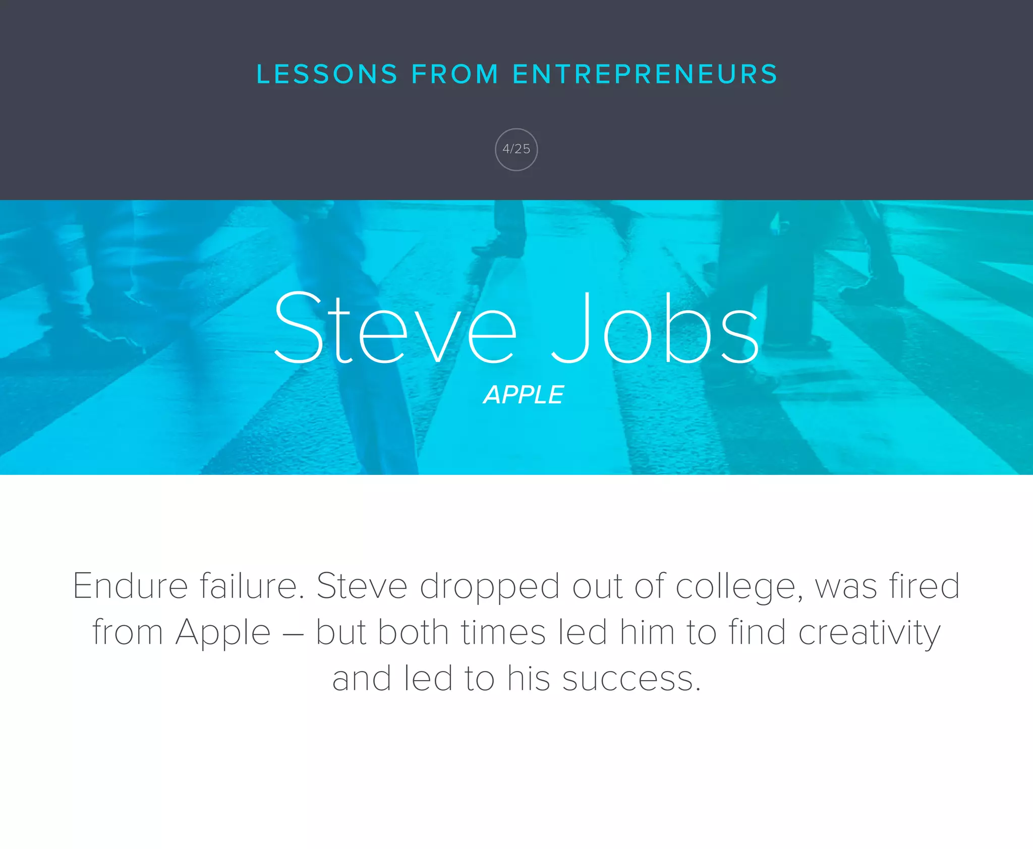 Endure failure. Steve dropped out of college, was ﬁred
from Apple – but both times led him to ﬁnd creativity
and led to his success.
Steve JobsAPPLE
LESSONS FROM ENTREPRENEURS
4/25
 