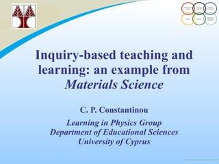Inquiry-based teaching and learning: an example from  Materials Science   C. P. Constantinou Learning in Physics Group Department of Educational Sciences University of Cyprus 
