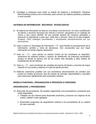 Mejores Prácticas en Gestión de Compras en empresas de clase mundial - Ing Carlos A. Conti - 2014
3
8. Investigan y comparan para medir su estado de madurez y rendimiento. Practican
Benchmarking continuo con el mercado, para conocer las mejores políticas y prácticas
a nivel mundial.
SISTEMAS DE INFORMACION - RECURSOS TECNOLOGICOS
9. El sistema de información se basa en una eficaz estandarización de datos (codificación
de bienes y servicios biunívoca por articulo ó servicio. agrupados en un catálogo de
rubros y sub rubros (RySR), tal que permita separar las compras realizadas y
mensurar la importancia y peso que -cada bien o servicio- tiene en el total erogado.
Emplean 100% catálogos consolidados y actualizados electrónicamente por sus
proveedores.
10. Usan a fondo su Tecnología de Información - I.T.- para facilitar el procesamiento de la
información, análisis y toma de decisiones. Son conscientes que con mejor
información se toman mejores decisiones
11. Usan su - I.T.- para ejercer un estricto control de los inventarios en depósitos,
almacenes de materias primas y centros de distribución de productos terminados,
porque es donde se genera uno de los costos más elevados y altos índices de
insatisfacción de los clientes.
12. Usan su - I.T.- para monitorear las variables de precios de bienes y servicios de mayor
impacto en sus costos y elaboran el costo de ajuste previsto.
13. Elaboran escenarios posibles con sus pronósticos documentando los cambios que
prevén en niveles de precios, tasa de cambio de moneda, disponibilidad y mercados
para reaccionar rápidamente ante eventuales cambios.
MODELO FUNCIONAL: ORGANIZACION & PROCESOS & FUNCIONES
ORGANIZACION y PROVEEDORES
14. Desarrollo de proveedores. No aceptan ciegamente a los proveedores y productos que
están disponibles.
 Trabajan con los mismos para desarrollar productos y servicios con mejoras de de
costos, calidad o valor agregado
 Desarrollan programas de capacitación continua a los proveedores de su cadena
de valor asociada
 